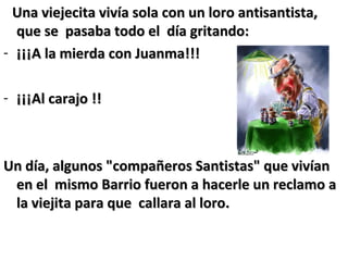Una viejecita vivía sola con un loro antisantista,Una viejecita vivía sola con un loro antisantista,
que se pasaba todo el día gritando:que se pasaba todo el día gritando:
- ¡¡¡A la mierda con Juanma!!!¡¡¡A la mierda con Juanma!!!
- ¡¡¡Al carajo !!¡¡¡Al carajo !!
Un día, algunos "compañeros Santistas" que vivíanUn día, algunos "compañeros Santistas" que vivían
en el mismo Barrio fueron a hacerle un reclamo aen el mismo Barrio fueron a hacerle un reclamo a
la viejita para que callara al loro.la viejita para que callara al loro.
 