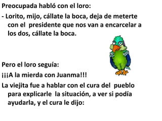 Preocupada habló con el loro:
- Lorito, mijo, cállate la boca, deja de meterte
con el presidente que nos van a encarcelar a
los dos, cállate la boca.
Pero el loro seguía:
¡¡¡A la mierda con Juanma!!!
La viejita fue a hablar con el cura del pueblo
para explicarle la situación, a ver si podía
ayudarla, y el cura le dijo:
 