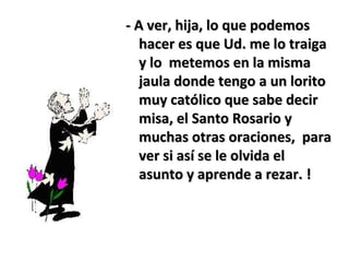 - A ver, hija, lo que podemos- A ver, hija, lo que podemos
hacer es que Ud. me lo traigahacer es que Ud. me lo traiga
y lo metemos en la mismay lo metemos en la misma
jaula donde tengo a un loritojaula donde tengo a un lorito
muy católico que sabe decirmuy católico que sabe decir
misa, el Santo Rosario ymisa, el Santo Rosario y
muchas otras oraciones, paramuchas otras oraciones, para
ver si así se le olvida elver si así se le olvida el
asunto y aprende a rezar. !asunto y aprende a rezar. !
 