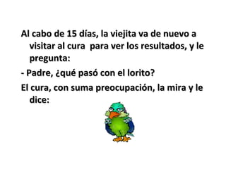Al cabo de 15 días, la viejita va de nuevo aAl cabo de 15 días, la viejita va de nuevo a
visitar al cura para ver los resultados, y levisitar al cura para ver los resultados, y le
pregunta:pregunta:
- Padre, ¿qué pasó con el lorito?- Padre, ¿qué pasó con el lorito?
El cura, con suma preocupación, la mira y leEl cura, con suma preocupación, la mira y le
dice:dice:
 