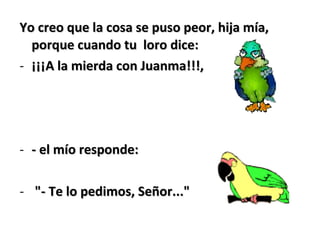 Yo creo que la cosa se puso peor, hija mía,Yo creo que la cosa se puso peor, hija mía,
porque cuando tu loro dice:porque cuando tu loro dice:
- ¡¡¡A la mierda con Juanma!!!,¡¡¡A la mierda con Juanma!!!,
- - el mío responde:- el mío responde:
- "- Te lo pedimos, Señor...""- Te lo pedimos, Señor..."
 