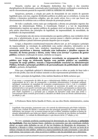 04/02/2020 · Processo Judicial Eletrônico - 1º Grau
https://pjepg.tjro.jus.br/consulta/ConsultaPublica/DetalheProcessoConsultaPublica/documentoSemLoginHTML.seam?ca=14ac36374a21595cf… 10/22
Dessarte, concluo que as divulgações desbordam dos lindes e dos conceitos
disciplinadores da informação, autorizado pela Constituição Federal, verificando a ocorrência de
má-fé e favorecimento pessoal do requerido LORIVAL RIBEIRO DE AMORIM.
Inequívoca, portanto, a criação por parte do demandado de um cenário de aparente
legalidade para, com isso, angariar dividendos políticos no pleito que se avizinhava. A soma dos
indícios e elementos probatórios coligidos, que são muito sérios, leva a crer que houve um
direcionamento de condutas com a evidente intenção de promoção pessoal.
De todo o analisado, restou mais que configurada a afronta aos princípios regentes das
atividades da Administração Pública. A Constituição Federal e a Lei de Improbidade
Administrativa impõem aos agentes públicos de qualquer nível ou hierarquia o dever de zelar
pela estrita observância dos princípios da legalidade, da impessoalidade, da moralidade, da
probidade e da impessoalidade.
Tais princípios não são meras recomendações aos agentes públicos, mas verdadeiro dever
para com a administração, já que o cargo que exercem possui o objetivo precípuo de atingir
finalidades públicas e jamais interesses pessoais daqueles que os ocupam.
A rigor, o dispositivo constitucional transcrito alhures (art. 37, §1º) assegura o princípio
da impessoalidade na veiculação da publicidade com caráter educativo, informativo ou de
orientação social. De outro lado, estabelece impedimento constitucional consistente na
promoção perniciosa e danosa, realizada com indicações e detalhes capazes de
vincular, de forma precisa e direta, certa “obra e/ou serviço” à pessoa do gestor
público, mediante a indicação de nomes, símbolos ou imagens.
Deveras, a possibilidade de qualquer recordação na propaganda do órgão
público que traga ao eleitorado ligação com partido político ou candidato,
ocupante de cargo público, macula a impessoalidade essencial na Administração
Pública, ferindo o princípio proibitivo de personalização da publicidade de caráter
oficial e, portanto, da legalidade.
Friso que a legalidade aplicável à Administração não se refere ao poder de fazer tudo o
que a lei não proíbe, mas sim de realizar somente os atos expressamente permitidos em lei.
Sobre o princípio da legalidade, Celso Antônio Bandeira de Mello esclarece que:
É em suma: a consagração da idéia de que a Administração Pública só pode ser exercida na
conformidade da lei e que, de conseguinte, a atividade administrativa é atividade sublegal,
infralegal, consistente na expedição de comandos complementares à lei […] ele é a tradução
jurídica de um propósito político: o de submeter os exercentes do poder em concreto o
administrativo a um quadro normativo que embargue favoritismo, perseguições ou desmandos.
Pretende-se através da norma geral, abstrata e por isso mesmo impessoal, a lei, editada pois
pelo Poder Legislativo […] garantir que a atuação do Executivo nada mais seja senão a
concretização desta vontade geral (Celso A. Bandeira de Mello Curso de Direito Administrativo,
5a edição, p. 49).
A Professora Maria Sylvia Zanella di Pietro, em sua obra Direito Administrativo, ensina
que:
Legalidade. Este princípio, juntamente com o de controle da Administração pelo Poder Judiciário,
nasceu com o Estado de Direito e constitui uma das principais garantias de respeito aos direitos
individuais. Isto porque a lei, ao mesmo tempo em que os define, estabelece também os limites da
atuação administrativa que tenha por objeto a restrição ao exercício de tais direitos em benefício
da coletividade […] a vontade da Administração é a que decorre da lei. (7ª edição, p. 61).
No caso, existindo proibição constitucional de determinado ato, há afronta ao princípio
da legalidade. Para isso bastam frases, símbolos ou expressões que não constituam símbolo
oficial, os quais estão definidos no art. 6º da Lei Orgânica do Município de Ariquemes: “a
Bandeira, o Brasão e o Hino, representativos de sua cultura e história”. Ou seja, ao invés de se
utilizar o brasão do ente público, atribui-se a marca transitória de cada governante, o que não se
pode tolerar. Isso porque o ato, obra ou serviço é público e não da autoridade que o determina.
 