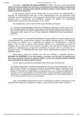 04/02/2020 · Processo Judicial Eletrônico - 1º Grau
https://pjepg.tjro.jus.br/consulta/ConsultaPublica/DetalheProcessoConsultaPublica/documentoSemLoginHTML.seam?ca=14ac36374a21595cf… 11/22
Outrossim, o princípio da impessoalidade foi ferido, visto que a parte requerida se
utilizou da máquina pública para desvirtuar a manifestação da vontade estatal. As informações
divulgadas, repita-se, da forma como realizada, beneficiou apenas o agente político, e não o ente
público em nome do qual atuara.
A esse respeito, Emerson Garcia destaca que “no que concerne ao administrador, o
princípio da impessoalidade exige que os atos administrativos por ele praticados sejam
atribuídos ao ente administrativo, e não à pessoa do administrador, o qual é mero instrumento
utilizado para o implemento das finalidades próprias do Estado” (in Improbidade
Administrativa, Lumen Juris, Rio de Janeiro, 4ª ed., 2008).
Em complemento, anoto a lição de Hely Lopes Meirelles, para quem:
[...] o princípio da impessoalidade, referido na Constituição de 1988 (art.37, caput), nada mais é
que o clássico princípio da finalidade, o qual impõe ao administrador público que só pratique o ato
para o seu fim legal. E o fim legal é unicamente aquele que a norma de direito indica expressa ou
virtualmente como objetivo do ato, de forma impessoal. (MEIRELLES, Direito administrativo
brasileiro).
Como se pode ver, o princípio da finalidade da atuação pública é corolário simples de que
a Administração deve sempre buscar alcançar o fim público colimado pela lei. “E a finalidade
terá sempre um objetivo certo e inafastável de qualquer ato administrativo: o interesse
público. Todo ato que se apartar desse objetivo sujeitar-se-á a invalidação por desvio de
finalidade, que a nossa lei da ação popular conceituou como ‘fim diverso daquele previsto,
explícita ou implicitamente, na regra de competência do agente’ (Lei n.º 4.717/68, art. 2º,
parágrafo único, “e”)” (MEIRELLES, Hely Lopes. Direito Administrativo Brasileiro. São Paulo:
Malheiros, 2006).
Dessa forma, estreme de dúvidas, que com tais condutas, o requerido afrontou o
princípio da finalidade porque não praticou o ato para o seu fim legal. As matérias e/ou
mensagens veiculadas destoam do interesse público, ou seja, não conferem qualquer utilidade
para a coletividade, de ordem material ou moral.
No que tange ao princípio da moralidade leciona Hely Lopes Meirelles que:
A moralidade administrativa está intimamente ligada ao conceito do “bom administrador” que, no
dizer de Franco Sobrinho, “é aquele que, usando de sua competência legal, se determina não só
pelos preceitos vigentes, mas também pela moral comum [...]”. E conclui o renomado autor
dizendo “[...] daí por que o TJSP decidiu, com inegável acerto, que “o controle jurisdicional se
restringe ao exame da legalidade do ato administrativo; mas por legalidade ou legitimidade se
entende não só a conformação do ato com a lei, como também com a moral administrativa e
com o interesse coletivo.(in op. Cit. p. 85. Destaquei).
Logo, a improbidade administrativa restou caracterizada na espécie, subsumindo os atos
praticados pelo requerido, ao disposto no artigo 11, caput, da LIA. Neste sentido, confira-se:
 