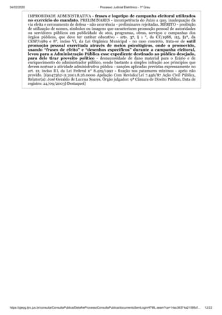 04/02/2020 · Processo Judicial Eletrônico - 1º Grau
https://pjepg.tjro.jus.br/consulta/ConsultaPublica/DetalheProcessoConsultaPublica/documentoSemLoginHTML.seam?ca=14ac36374a21595cf… 12/22
IMPROBIDADE ADMINISTRATIVA - frases e logotipo de campanha eleitoral utilizados
no exercício do mandato. PRELIMINARES - incompetência do Juízo a quo, inadequação da
via eleita e cerceamento de defesa - não ocorrência - preliminares rejeitadas. MÉRITO - proibição
de utilização de nomes, símbolos ou imagens que caracterizem promoção pessoal de autoridades
ou servidores públicos em publicidade de atos, programas, obras, serviços e campanhas dos
órgãos públicos, que deve ter caráter educativo - arts. 37, § 1 °, da CF/1988, 115, §1º, da
CESP/1989 e 8°, inciso VI, da Lei Orgânica Municipal - no caso concreto, trata-se de sutil
promoção pessoal exercitada através de meios psicológicos, onde o promovido,
usando “frases de efeito” e “desenhos específicos” durante a campanha eleitoral,
levou para a Administração Pública esse expediente destinado ao público desejado,
para dele tirar proveito político - desnecessidade de dano material para o Erário e de
enriquecimento do administrador público, sendo bastante a simples infração aos princípios que
devem nortear a atividade administrativa pública - sanções aplicadas previstas expressamente no
art. 12, inciso III, da Lei Federal n° 8.429/1992 - fixação nos patamares mínimos - apelo não
provido. [(9047362-11.2001.8.26.0000 Apelação Com Revisão/Lei 7.446/87 Ação Civil Pública,
Relator(a): José Geraldo de Lucena Soares, Órgão julgador: 9ª Câmara de Direito Público, Data de
registro: 24/09/2003) Destaquei]
 