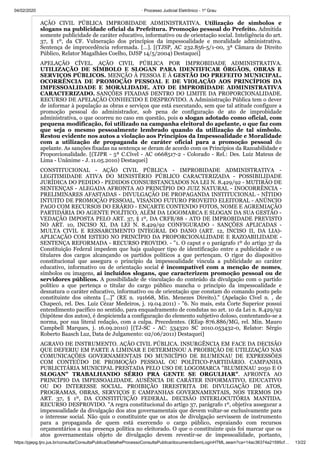 04/02/2020 · Processo Judicial Eletrônico - 1º Grau
https://pjepg.tjro.jus.br/consulta/ConsultaPublica/DetalheProcessoConsultaPublica/documentoSemLoginHTML.seam?ca=14ac36374a21595cf… 13/22
AÇÃO CIVIL PÚBLICA IMPROBIDADE ADMINISTRATIVA. Utilização de símbolos e
slogans na publicidade oficial da Prefeitura. Promoção pessoal do Prefeito. Admitida
somente publicidade de caráter educativo, informativo ou de orientação social. Inteligência do art.
37, § 1º, da CF. Vulneração dos princípios da impessoalidade e moralidade administrativa.
Sentença de improcedência reformada. […]. [(TJSP, AC 232.856-5/1-00, 3ª Câmara de Direito
Público, Relator Magalhães Coelho, DJSP 14/5/2004) Destaquei]
APELAÇÃO CÍVEL. AÇÃO CIVIL PÚBLICA POR IMPROBIDADE ADMINISTRATIVA.
UTILIZAÇÃO DE SÍMBOLO E SLOGAN PARA IDENTIFICAR ÓRGÃOS, OBRAS E
SERVIÇOS PÚBLICOS. MENÇÃO À PESSOA E À GESTÃO DO PREFEITO MUNICIPAL.
OCORRÊNCIA DE PROMOÇÃO PESSOAL E DE VIOLAÇÃO AOS PRINCÍPIOS DA
IMPESSOALIDADE E MORALIDADE. ATO DE IMPROBIDADE ADMINISTRATIVA
CARACTERIZADO. SANÇÕES FIXADAS DENTRO DO LIMITE DA PROPORCIONALIDADE.
RECURSO DE APELAÇÃO CONHECIDO E DESPROVIDO. A Administração Pública tem o dever
de informar à população as obras e serviços que está executando, sem que tal atitude configure a
promoção pessoal do administrador, sob pena de configuração de ato de improbidade
administrativa, o que ocorreu no caso em questão, pois o slogan adotado como oficial, com
pequena modificação, foi utilizado na campanha eleitoral do apelante, o que faz com
que seja o mesmo pessoalmente lembrado quando da utilização de tal símbolo.
Restou evidente nos autos a violação aos Princípios da Impessoalidade e Moralidade
com a utilização de propaganda de caráter oficial para a promoção pessoal do
apelante. As sanções fixadas na sentença se deram de acordo com os Princípios da Razoabilidade e
Proporcionalidade. [(TJPR - 5ª C.Cível - AC 0668517-2 - Colorado - Rel.: Des. Luiz Mateus de
Lima - Unânime - J. 11.05.2010) Destaquei]
CONSTITUCIONAL - AÇÃO CIVIL PÚBLICA - IMPROBIDADE ADMINISTRATIVA -
LEGITIMIDADE ATIVA DO MINISTÉRIO PÚBLICO CARACTERIZADA - POSSIBILIDADE
JURÍDICA DO PEDIDO - PEDIDOS CONSUBSTANCIADOS NA LEI N. 8.429/92 - MUTIRÃO DE
SENTENÇAS - ALEGADA AFRONTA AO PRINCÍPIO DO JUIZ NATURAL - INOCORRÊNCIA -
PRELIMINARES AFASTADAS - DIVULGAÇÃO DE PROPAGANDA INSTITUCIONAL - NÍTIDO
INTUITO DE PROMOÇÃO PESSOAL, VISANDO FUTURO PROVEITO ELEITORAL - ANÚNCIO
PAGO COM RECURSOS DO ERÁRIO - ENCARTE CONTENDO FOTOS, NOME E AGREMIAÇÃO
PARTIDÁRIA DO AGENTE POLÍTICO, ALÉM DA LOGOMARCA E SLOGAN DA SUA GESTÃO -
VEDAÇÃO IMPOSTA PELO ART. 37, § 1º, DA CRFB/88 - ATO DE IMPROBIDADE PREVISTO
NO ART. 10, INCISO XI, DA LEI N. 8.429/92 CONFIGURADO - SANÇÕES APLICADAS -
MULTA CIVIL E RESSARCIMENTO INTEGRAL DO DANO (ART. 12, INCISO II, DA LIA)-
APLICAÇÃO COM ESTEIO NO PRINCÍPIO DA PROPORCIONALIDADE E RAZOABILIDADE -
SENTENÇA REFORMADA - RECURSO PROVIDO. - "1. O caput e o parágrafo 1º do artigo 37 da
Constituição Federal impedem que haja qualquer tipo de identificação entre a publicidade e os
titulares dos cargos alcançando os partidos políticos a que pertençam. O rigor do dispositivo
constitucional que assegura o princípio da impessoalidade vincula a publicidade ao caráter
educativo, informativo ou de orientação social é incompatível com a menção de nomes,
símbolos ou imagens, aí incluídos slogans, que caracterizem promoção pessoal ou de
servidores públicos. A possibilidade de vinculação do conteúdo da divulgação com o partido
político a que pertença o titular do cargo público mancha o princípio da impessoalidade e
desnatura o caráter educativo, informativo ou de orientação que constam do comando posto pelo
constituinte dos oitenta [...]" (RE n. 191668, Min. Menezes Direito)." (Apelação Cível n. , de
Chapecó, rel. Des. Luiz Cézar Medeiros, j. 19.04.2011) - "6. No mais, esta Corte Superior possui
entendimento pacífico no sentido, para enquadramento de condutas no art. 10 da Lei n. 8.429/92
(hipótese dos autos), é despicienda a configuração do elemento subjetivo doloso, contentando-se a
norma, por sua literal redação, com a culpa. Precedentes. (REsp 876.886/MG, rel. Min. Mauro
Campbell Marques, j. 16.09.2010) [(TJ-SC - AC: 534320 SC 2010.053432-0, Relator: Sérgio
Roberto Baasch Luz, Data de Julgamento: 02/06/2011) Destaquei]
AGRAVO DE INSTRUMENTO. AÇÃO CIVIL PÚBLICA. INSURGÊNCIA EM FACE DA DECISÃO
QUE DEFERIU EM PARTE A LIMINAR E DETERMINOU A PROIBIÇÃO DE UTILIZAÇÃO NAS
COMUNICAÇÕES GOVERNAMENTAIS DO MUNICÍPIO DE BLUMENAU DE EXPRESSÕES
COM CONTEÚDO DE PROMOÇÃO PESSOAL OU POLÍTICO-PARTIDÁRIO. CAMPANHA
PUBLICITÁRIA MUNICIPAL PRESTADA PELO USO DE LOGOMARCA "BLUMENAU 2050 E O
SLOGAN" TRABALHANDO SÉRIO PRA GENTE SE ORGULHAR". AFRONTA AO
PRINCÍPIO DA IMPESSOALIDADE. AUSÊNCIA DE CARÁTER INFORMATIVO, EDUCATIVO
OU DO INTERESSE SOCIAL. PROIBIÇÃO IRRESTRITA DE DIVULGAÇÃO DE ATOS,
PROGRAMAS, OBRAS, SERVIÇOS E CAMPANHAS GOVERNAMENTAIS, NOS TERMOS DO
ART. 37, § 1º, DA CONSTITUIÇÃO FEDERAL. DECISÃO INTERLOCUTÓRIA MANTIDA.
RECURSO DESPROVIDO. "A regra constitucional do artigo 37, parágrafo 1º, objetiva assegurar a
impessoalidade da divulgação dos atos governamentais que devem voltar-se exclusivamente para
o interesse social. Não quis o constituinte que os atos de divulgação servissem de instrumento
para a propaganda de quem está exercendo o cargo público, espraiando com recursos
orçamentários a sua presença política no eleitorado. O que o constituinte quis foi marcar que os
atos governamentais objeto de divulgação devem revestir-se de impessoalidade, portanto,
 