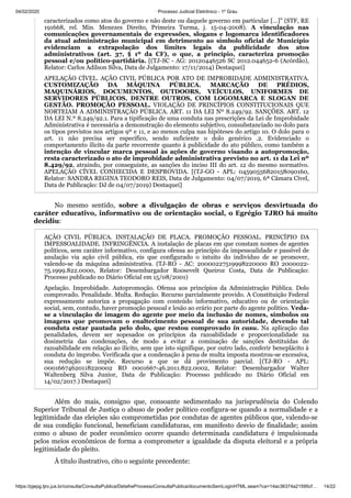 04/02/2020 · Processo Judicial Eletrônico - 1º Grau
https://pjepg.tjro.jus.br/consulta/ConsultaPublica/DetalheProcessoConsultaPublica/documentoSemLoginHTML.seam?ca=14ac36374a21595cf… 14/22
caracterizados como atos do governo e não deste ou daquele governo em particular […]" (STF, RE
191668, rel. Min. Menezes Direito, Primeira Turma, j. 15-04-2008). A vinculação nas
comunicações governamentais de expressões, slogans e logomarca identificadores
da atual administração municipal em detrimento ao símbolo oficial de Município
evidenciam a extrapolação dos limites legais da publicidade dos atos
administrativos (art. 37, § 1º da CF), o que, a princípio, caracteriza promoção
pessoal e/ou político-partidária. [(TJ-SC - AG: 20120446526 SC 2012.044652-6 (Acórdão),
Relator: Carlos Adilson Silva, Data de Julgamento: 17/11/2014) Destaquei]
APELAÇÃO CÍVEL. AÇÃO CIVIL PÚBLICA POR ATO DE IMPROBIDADE ADMINISTRATIVA.
CUSTOMIZAÇÃO DA MÁQUINA PÚBLICA. MARCAÇÃO DE PRÉDIOS,
MAQUINÁRIOS, DOCUMENTOS, OUTDOORS, VEÍCULOS, UNIFORMES DE
SERVIDORES PÚBLICOS, DENTRE OUTROS, COM LOGOMARCA E SLOGAN DE
GESTÃO. PROMOÇÃO PESSOAL. VIOLAÇÃO DE PRINCÍPIOS CONSTITUCIONAIS QUE
NORTEIAM A ADMINISTRAÇÃO PÚBLICA. ART. 11 DA LEI Nº 8.249/92. SANÇÕES. ART. 12
DA LEI N.º 8.249/92.1. Para a tipificação de uma conduta nas prescrições da Lei de Improbidade
Administrativa é necessária a demonstração do elemento subjetivo, consubstanciado no dolo para
os tipos previstos nos artigos 9º e 11, e ao menos culpa nas hipóteses do artigo 10. O dolo para o
art. 11 não precisa ser específico, sendo suficiente o dolo genérico .2. Evidenciado o
comportamento ilícito da parte recorrente quanto à publicidade do ato público, como também a
intenção de vincular marca pessoal às ações de governo visando a autopromoção,
resta caracterizado o ato de improbidade administrativa previsto no art. 11 da Lei nº
8.429/92, atraindo, por conseguinte, as sanções do inciso III do art. 12 do mesmo normativo.
APELAÇÃO CÍVEL CONHECIDA E DESPROVIDA. [(TJ-GO - APL: 04590556820158090160,
Relator: SANDRA REGINA TEODORO REIS, Data de Julgamento: 04/07/2019, 6ª Câmara Cível,
Data de Publicação: DJ de 04/07/2019) Destaquei]
No mesmo sentido, sobre a divulgação de obras e serviços desvirtuada do
caráter educativo, informativo ou de orientação social, o Egrégio TJRO há muito
decidiu:
AÇÃO CIVIL PÚBLICA. INSTALAÇÃO DE PLACA. PROMOÇÃO PESSOAL. PRINCÍPIO DA
IMPESSOALIDADE. INFRINGÊNCIA. A instalação de placas em que constam nomes de agentes
políticos, sem caráter informativo, configura ofensa ao princípio da impessoalidade e passível de
anulação via ação civil pública, eis que configurado o intuito do indivíduo de se promover,
valendo-se da máquina administrativa. (TJ-RO - AC: 20000227519998220000 RO 2000022-
75.1999.822.0000, Relator: Desembargador Roosevelt Queiroz Costa, Data de Publicação:
Processo publicado no Diário Oficial em 15/08/2001)
Apelação. Improbidade. Autopromoção. Ofensa aos princípios da Administração Pública. Dolo
comprovado. Penalidade. Multa. Redução. Recurso parcialmente provido. A Constituição Federal
expressamente autoriza a propagação com conteúdo informativo, educativo ou de orientação
social, sem, contudo, haver promoção pessoal e lesão ao erário por parte do agente político. Veda-
se a vinculação de imagem do agente por meio da inclusão de nomes, símbolos ou
imagens que promovam o enaltecimento pessoal de sua autoridade, devendo tal
conduta estar pautada pelo dolo, que restou comprovado in casu. Na aplicação das
penalidades, devem ser sopesados os princípios da razoabilidade e proporcionalidade na
dosimetria das condenações, de modo a evitar a cominação de sanções destituídas de
razoabilidade em relação ao ilícito, sem que isto signifique, por outro lado, conferir beneplácito à
conduta do ímprobo. Verificada que a condenação à pena de multa imposta mostrou-se excessiva,
sua redução se impõe. Recurso a que se dá provimento parcial. [(TJ-RO - APL:
00016674620118220002 RO 0001667-46.2011.822.0002, Relator: Desembargador Walter
Waltenberg Silva Junior, Data de Publicação: Processo publicado no Diário Oficial em
14/02/2017.) Destaquei]
Além do mais, consigno que, consoante sedimentado na jurisprudência do Colendo
Superior Tribunal de Justiça o abuso de poder político configura-se quando a normalidade e a
legitimidade das eleições são comprometidas por condutas de agentes públicos que, valendo-se
de sua condição funcional, beneficiam candidaturas, em manifesto desvio de finalidade; assim
como o abuso de poder econômico ocorre quando determinada candidatura é impulsionada
pelos meios econômicos de forma a comprometer a igualdade da disputa eleitoral e a própria
legitimidade do pleito.
À título ilustrativo, cito o seguinte precedente:
 