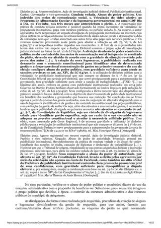 04/02/2020 · Processo Judicial Eletrônico - 1º Grau
https://pjepg.tjro.jus.br/consulta/ConsultaPublica/DetalheProcessoConsultaPublica/documentoSemLoginHTML.seam?ca=14ac36374a21595cf… 16/22
Eleições 2014. Recurso ordinário. Ação de investigação judicial eleitoral. Publicidade institucional.
Gastos. Governador e vice-governador. Conduta vedada. Abuso do poder político. Uso
indevido dos meios de comunicação social. 1. Veiculação do vídeo alusivo ao
Programa de Alimentação Escolar e da logomarca governamental no canal GDF Dia
a Dia, no YouTube, nos três meses que antecederam o pleito. a. A condenação por
prática de conduta vedada somente é possível quando há prova inconteste da veiculação de
propaganda institucional, paga com recursos públicos, no período vedado. b. Na espécie, o autor
apresentou mera reprodução de suposta divulgação de propaganda institucional na internet, cuja
prova obtida em serviço autônomo de armazenamento de dados não se presta a demonstrar a data
da veiculação nem que o vídeo encartado aos autos teria sido pago com recursos públicos. c. Os
recursos merecem provimento neste ponto para afastar a infração ao art. 73, VI, b, da Lei
9.504/97 e as respectivas multas impostas aos recorrentes. 2. O fato de os representados não
terem sido eleitos não impede que a Justiça Eleitoral examine e julgue ação de investigação
judicial eleitoral na forma do art. 22 da LC 64/90. A aferição do abuso do poder econômico,
político ou do uso indevido dos meios de comunicação social independe do resultado
do pleito, devendo ser aferida de acordo com a gravidade da situação revelada pela
prova dos autos [...] 5. A criação da nova logomarca, a publicidade realizada em
desacordo com o comando constitucional para identificar atos de determinada
gestão e a desproporcional concentração de gastos no primeiro semestre do ano da
eleição configura abuso do poder político, com gravidade suficiente para atrair as
sanções previstas no art. 22, XIV, da LC 64/90. 6. A utilização de dinheiro público para a
veiculação de publicidade institucional que não cumpre os ditames do § 1º do art. 37 da
Constituição Federal em período pré-eleitoral, que serve precipuamente para a autopromoção do
governante, tem gravidade suficiente para atrair a sanção de inelegibilidade [...]”.NE: “[...] na
hipótese dos autos, embora os gastos com publicidade institucional realizados em 2014 pelo
Governo do Distrito Federal tenham observado formalmente os limites impostos pela redação de
então do ad. 73, VII, da Lei 9.504/97, ficou configurada a ilícita concentração dos dispêndios no
primeiro semestre do ano eleitoral, com o objetivo de desvirtuamento da publicidade institucional
em benefício do candidato a governador que buscava sua reeleição. Tal conclusão não se firma
apenas a partir da análise dos gastos realizados, mas da conjunção do alto valor despendido com o
uso da logomarca identificadora da gestão e do conteúdo inconstitucional das peças publicitárias,
com exaltação da gestão de então. Ou seja, além dos elevados e concentrados gastos, é necessário
lembrar que a publicidade divulgada no primeiro semestre não atendeu ao comando do ad.
37, §1º, da Constituição da República, seja em virtude da divulgação de logomarca
criada para identificar gestão específica, seja em razão de o seu conteúdo não se
adequar ao preceito constitucional e atender à necessária utilidade pública. Com
efeito, como assentado pela Corte Regional, é de extrema gravidade a utilização de dinheiro
público para a veiculação de publicidade institucional que não cumpre os ditames do § 1º do art.
37 da Constituição Federal e serve precipuamente para a autopromoção do governante à custa de
recursos públicos.” [(Ac de 7.2.2017 no RO nº 138069, rel. Min. Henrique Neves.) Destaquei]
Eleições 2012. Agravo regimental em recurso especial. Ação de investigação judicial eleitoral.
Prefeito e vice reeleitos. Alegação. Abuso do poder de autoridade. Promoção pessoal em
publicidade institucional. Reconhecimento da prática de conduta vedada e do abuso de poder.
Incidência das sanções de multa, cassação de diplomas e declaração de inelegibilidade [...] 1.
Hipótese em que o Tribunal de origem, respaldando-se nas provas angariadas durante a instrução
processual, concluiu que, para além da conduta vedada de que trata o art. 73, inciso VI, alínea b,
da Lei nº 9.504/97, também ficou comprovado o abuso do poder de autoridade, por
afronta ao art. 37, §1º, da Constituição Federal, levado a efeito pelos agravantes por
meio da veiculação não apenas na conta de Facebook, como também no sítio oficial
da Prefeitura de publicidade institucional contendo clara promoção pessoal em prol
de suas candidaturas, com gravidade suficiente para desequilibrar a disputa
eleitoral e, por conseguinte, ensejar a condenação com base no art. 74 da Lei das Eleições c.c. o
art. 22, caput e inciso XIV, da Lei Complementar nº 64/90 [...]. (Ac de 17.12.2014 no AgR-REspe
nº 24258, rel. Min. Maria Thereza de Assis Moura.) Destaquei]
No caso particular, verifica-se o abuso de poder político e econômico diante do uso da
máquina administrativa com o propósito de beneficiar-se. Saliente-se que o requerido integrava
o grupo político que detinha, à época, o controle da estrutura administrativa e dos recursos
públicos do município de Ariquemes.
As divulgações, da forma como realizada pelo requerido, precedidas da criação de slogans
e logomarca identificadores da gestão do requerido, para que assim, fazendo uso
contínuo/diuturno desse artifício [inclusive, as vésperas do pleito ao qual novamente
 