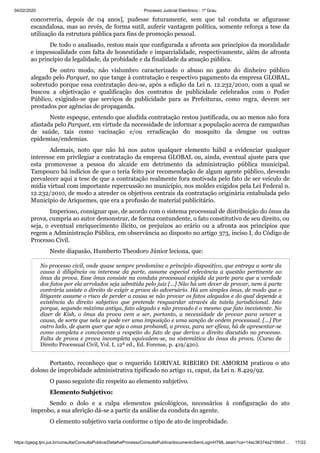 04/02/2020 · Processo Judicial Eletrônico - 1º Grau
https://pjepg.tjro.jus.br/consulta/ConsultaPublica/DetalheProcessoConsultaPublica/documentoSemLoginHTML.seam?ca=14ac36374a21595cf… 17/22
concorreria, depois de 04 anos], pudesse futuramente, sem que tal conduta se afigurasse
escandalosa, mas ao revés, de forma sutil, auferir vantagem política, somente reforça a tese da
utilização da estrutura pública para fins de promoção pessoal.
De todo o analisado, restou mais que configurada a afronta aos princípios da moralidade
e impessoalidade com falta de honestidade e imparcialidade, respectivamente, além de afronta
ao princípio da legalidade, da probidade e da finalidade da atuação pública.
De outro modo, não vislumbro caracterizado o abuso no gasto do dinheiro público
alegado pelo Parquet, no que tange à contratação e respectivo pagamento da empresa GLOBAL,
sobretudo porque essa contratação deu-se, após a edição da Lei n. 12.232/2010, com a qual se
buscou a objetivação e qualificação dos contratos de publicidade celebrados com o Poder
Público, exigindo-se que serviços de publicidade para as Prefeituras, como regra, devem ser
prestados por agências de propaganda.
Neste espeque, entendo que aludida contratação restou justificada, ou ao menos não fora
afastada pelo Parquet, em virtude da necessidade de informar a população acerca de campanhas
de saúde, tais como vacinação e/ou erradicação do mosquito da dengue ou outras
epidemias/endemias.
Ademais, noto que não há nos autos qualquer elemento hábil a evidenciar qualquer
interesse em privilegiar a contratação da empresa GLOBAL ou, ainda, eventual ajuste para que
esta promovesse a pessoa do alcaide em detrimento da administração pública municipal.
Tampouco há indícios de que o teria feito por recomendação de algum agente público, devendo
prevalecer aqui a tese de que a contratação realmente fora motivada pelo fato de ser veículo de
mídia virtual com importante repercussão no município, nos moldes exigidos pela Lei Federal n.
12.232/2010, de modo a atender os objetivos centrais da contratação originária entabulada pelo
Município de Ariquemes, que era a profusão de material publicitário.
Imperioso, consignar que, de acordo com o sistema processual de distribuição do ônus da
prova, cumpria ao autor demonstrar, de forma contundente, o fato constitutivo de seu direito, ou
seja, o eventual enriquecimento ilícito, os prejuízos ao erário ou a afronta aos princípios que
regem a Administração Pública, em observância ao disposto no artigo 373, inciso I, do Código de
Processo Civil.
Neste diapasão, Humberto Theodoro Júnior leciona, que:
No processo civil, onde quase sempre predomina o princípio dispositivo, que entrega a sorte da
causa à diligência ou interesse da parte, assume especial relevância a questão pertinente ao
ônus da prova. Esse ônus consiste na conduta processual exigida da parte para que a verdade
dos fatos por ela arrolados seja admitida pelo juiz [...] Não há um dever de provar, nem à parte
contrária assiste o direito de exigir a prova do adversário. Há um simples ônus, de modo que o
litigante assume o risco de perder a causa se não provar os fatos alegados e do qual depende a
existência do direito subjetivo que pretende resguardar através da tutela jurisdicional. Isto
porque, segundo máxima antiga, fato alegado e não provado é o mesmo que fato inexistente. No
dizer de Kish, o ônus da prova vem a ser, portanto, a necessidade de provar para vencer a
causa, de sorte que nela se pode ver uma imposição e uma sanção de ordem processual. [...] Por
outro lado, de quem quer que seja o onus probandi, a prova, para ser eficaz, há de apresentar-se
como completa e convincente a respeito do fato de que deriva o direito discutido no processo.
Falta de prova e prova incompleta equivalem-se, na sistemática do ônus da prova. (Curso de
Direito Processual Civil, Vol. I, 12ª ed., Ed. Forense, p. 419/420).
Portanto, reconheço que o requerido LORIVAL RIBEIRO DE AMORIM praticou o ato
doloso de improbidade administrativa tipificado no artigo 11, caput, da Lei n. 8.429/92.
O passo seguinte diz respeito ao elemento subjetivo.
Elemento Subjetivo:
Sendo o dolo e a culpa elementos psicológicos, necessários à configuração do ato
ímprobo, a sua aferição dá-se a partir da análise da conduta do agente.
O elemento subjetivo varia conforme o tipo de ato de improbidade.
 