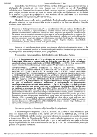 04/02/2020 · Processo Judicial Eletrônico - 1º Grau
https://pjepg.tjro.jus.br/consulta/ConsultaPublica/DetalheProcessoConsultaPublica/documentoSemLoginHTML.seam?ca=14ac36374a21595cf… 18/22
Com efeito, "nos termos da jurisprudência pacífica do STJ, para que seja reconhecida a
tipificação da conduta do réu como incurso nas previsões da Lei de Improbidade
Administrativa, é necessária a demonstração do elemento subjetivo, consubstanciado pelo dolo
para os tipos previstos nos arts. 9º e 11 e, ao menos, pela culpa, nas hipóteses do art. 10 da Lei
nº 8.429/92". (AgRg no REsp 1485110/SC, Rel. Ministro HUMBERTO MARTINS, SEGUNDA
TURMA, julgado em 05/02/2015, DJe 12/02/2015).
Almejando compreender as três modalidades de atos ímprobos, para melhor perquirir o
elemento subjetivo do tipo transgredido, anoto o magistério de Emerson Garcia e Rogério
Pacheco Alves, ad litteram:
Diz-se que os ilícitos previstos nos arts. 9º e 11 não admitem a culpa em razão de dois fatores. De
acordo com o primeiro, a reprovabilidade da conduta somente pode ser imputada àquele que
praticou voluntariamente, almejando o resultado lesivo, enquanto que a punição do descuido ou
da falta de atenção pressupõe expressa previsão legal, o que se encontra ausente na hipótese. No
que concerne ao segundo, tem-se um fator lógico-sistemático de exclusão, pois tendo sido a culpa
prevista unicamente no art. 10, afigura-se evidente que a mens legis é restringi-las a tais hipóteses,
excluindo-a das demais. (GARCIA, Emerson; ALVES, Rogério Pacheco. Improbidade
Administrativa, Rio de Janeiro: Lumen Júris. 3ª Ed. 2006)
Como se vê, a configuração do ato de improbidade administrativa previsto no art. 11 da
Lei nº 8.429/92 somente é possível se demonstrada prática dolosa de conduta que atente contra
os princípios da Administração Pública, ainda que genérico.
Nesse sentido é a jurisprudência do Colendo Superior Tribunal de Justiça:
[…] 14. A jurisprudência do STJ se firmou no sentido de que o art. 11 da Lei
8.429/1992 dispensa a comprovação de intenção específica de violar princípios
administrativos, sendo suficiente o DOLO GENÉRICO. […] [(STJ: Resp 1505356/MG,
relator Ministro Herman Benjamin, j. em 10/11/2016, DJe 30/11/2016). Destaquei]
ADMINISTRATIVO. AGRAVOS INTERNOS NO AGRAVO EM RECURSO ESPECIAL.
IMPROBIDADE ADMINISTRATIVA. PERITO CRIMINAL DA POLÍCIA CIVIL DO DISTRITO
FEDERAL. FALTA DA ELABORAÇÃO DE LAUDOS PERICIAIS A SEU CARGO. CONTEXTO
FÁTICO-PROBATÓRIO DELINEADO PELAS INSTÂNCIAS DE ORIGEM DO QUAL DESPONTA
A DESÍDIA FUNCIONAL DO SERVIDOR. CULPA. AUSÊNCIA DE DOLO. NÃO INCIDÊNCIA DA
SÚMULA 7/STJ. REQUALIFICAÇÃO JURÍDICA DE FATOS INCONTROVERSOS. ART. 11 DA
LEI Nº 8.429/92. ATO DE IMPROBIDADE NÃO CONFIGURADO. AGRAVO INTERNO
DESPROVIDO. 1. A jurisprudência do Superior Tribunal de Justiça é firme no sentido
de que “o elemento subjetivo, necessário à configuração de improbidade
administrativa censurada nos termos do art. 11 da Lei 8.429/1992, é o dolo genérico
de realizar conduta que atente contra os princípios da Administração Pública, não
se exigindo a presença de dolo específico” (REsp 951.389/SC, Rel. Ministro Herman
Benjamin, Primeira Seção, DJe 4/5/2011). 2. Restando incontroversa a moldura fática delineada
pelas instâncias ordinárias, o juízo que se impõe em sede recursal especial, quanto à verificação da
presença do elemento anímico do agente implicado, cinge-se à requalificação jurídica que se deva
emprestar aos fatos delineados no acórdão local, o que afasta, no caso concreto, a incidência da
Súmula 7/STJ. 3. A negligência, enquanto modalidade de culpa, não se revela suficiente para
caracterizar o ato de improbidade administrativa tipificado no art. 11 da Lei nº 8.429/92. Agravos
internos desprovidos. [(STJ: AgInt no AREsp 755082/DF, relator Ministro Sérgio Kukina, j. em
27/10/2016, DJe 22/11/2016). Destaquei]
No caso em questão, o elemento subjetivo subjaz do próprio ato.
A autopromoção do requerido LORIVAL RIBEIRO DE AMORIM ficou evidenciada por
meio dos documentos acostadas às fls. 09/20 (ID 6786606 até 6786614), 56, 100/117 (ID
6786640 até 6786647), onde foi possível observar a intenção do requerido em vincular seu nome
e imagem aos feitos da Administração Pública, enaltecendo demasiadamente seu esforço em
detrimento dos símbolos oficiais do Município, o que, a toda evidência, extrapola os limites
legais da publicidade dos atos administrativos (art. 37, § 1º da CF), caracterizando promoção
pessoal e/ou político-partidária.
 