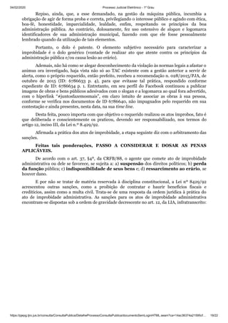 04/02/2020 · Processo Judicial Eletrônico - 1º Grau
https://pjepg.tjro.jus.br/consulta/ConsultaPublica/DetalheProcessoConsultaPublica/documentoSemLoginHTML.seam?ca=14ac36374a21595cf… 19/22
Repiso, ainda, que, a esse demandado, na gestão da máquina pública, incumbia a
obrigação de agir de forma proba e correta, privilegiando o interesse público e agindo com ética,
boa-fé, honestidade, imparcialidade, lealdade, enfim, respeitando os princípios da boa
administração pública. Ao contrário, dolosamente, fez uso ostensivo de slogan e logomarca
identificadores de sua administração municipal, fazendo com que ele fosse pessoalmente
lembrado quando da utilização de tais elementos.
Portanto, o dolo é patente. O elemento subjetivo necessário para caracterizar a
improbidade é o dolo genérico (vontade de realizar ato que atente contra os princípios da
administração pública e/ou causa lesão ao erário).
Ademais, não há como se alegar desconhecimento da violação às normas legais a afastar o
animus ora investigado, haja vista não só ao TAC existente com a gestão anterior a servir de
alerta, como o próprio requerido, então prefeito, recebeu a recomendação n. 028/2015/PJA, de
outubro de 2015 (ID: 6786633 p. 4), para que evitasse tal prática, respondido conforme
expediente de ID: 6786634 p. 1. Entretanto, em seu perfil do Facebook continuou a publicar
imagens de obras e bens públicos adesivados com o slogan e a logomarca ao qual fora advertido,
com o hiperlink “#juntosfazemosmais”, em claro intuito de associar as obras à sua pessoa,
conforme se verifica nos documentos de ID 6786640, não impugnados pelo requerido em sua
contestação e ainda presentes, nesta data, na sua time line.
Desta feita, pouco importa com que objetivo o requerido realizou os atos ímprobos, fato é
que deliberada e conscientemente os praticou, devendo ser responsabilizado, nos termos do
artigo 12, inciso III, da Lei n.º 8.429/92.
Afirmada a prática dos atos de improbidade, a etapa seguinte diz com o arbitramento das
sanções.
Feitas tais ponderações, PASSO A CONSIDERAR E DOSAR AS PENAS
APLICÁVEIS.
De acordo com o art. 37, §4º, da CRFB/88, o agente que comete ato de improbidade
administrativa ou dele se favorece, se sujeita a: a) suspensão dos direitos políticos; b) perda
da função pública; c) indisponibilidade de seus bens e; d) ressarcimento ao erário, se
houver dano.
E por não se tratar de matéria reservada à disciplina constitucional, a Lei nº 8429/92
acrescentou outras sanções, como a proibição de contratar e haurir benefícios fiscais e
creditícios, assim como a multa civil. Trata-se de uma resposta da ordem jurídica à prática do
ato de improbidade administrativa. As sanções para os atos de improbidade administrativa
encontram-se dispostas sob a ordem de gravidade decrescente no art. 12, da LIA, infratranscrito:
 
