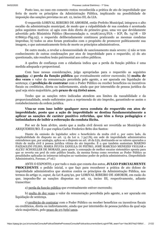 04/02/2020 · Processo Judicial Eletrônico - 1º Grau
https://pjepg.tjro.jus.br/consulta/ConsultaPublica/DetalheProcessoConsultaPublica/documentoSemLoginHTML.seam?ca=14ac36374a21595cf… 21/22
Posto isso, no caso em comento restou reconhecida a prática de ato de improbidade que
feriu de morte os princípios da Administração Pública, implicando na possibilidade de
imposição das sanções previstas no art. 12, inciso III, da LIA.
O requerido LORIVAL RIBEIRO DE AMORIM, então Prefeito Municipal, integrava o alto
escalão da administração municipal, de modo que a culpabilidade de sua conduta é acentuada
pelos seguintes motivos: a) agiu com dolo direto de primeiro grau, uma vez que devidamente
advertido pelo Ministério Público (Recomendação n. 0028/2015/PJA – ICP, fls. 74/78 – ID
6786631-Pág.05), o requerido deliberadamente continuou praticando as mesmas condutas
ímprobas; b) todos os atos foram praticados com o propósito de promover politicamente sua
imagem, o que automaticamente feriu de morte os princípios administrativos.
De outro modo, a revelar a desnecessidade de sancionamento mais severo: 1) não se tem
conhecimento de outras condenações por atos de improbidade para o requerido; 2) do ato
questionado, não resultou lesão patrimonial aos cofres públicos.
A quebra de confiança com a cidadania indica que a perda da função pública é uma
medida adequada e proporcional.
Com base nessas considerações, julgo apropriadas para o requerido as seguintes
sanções: a) perda da função pública que eventualmente estiver exercendo; b) multa de
dez vezes o valor da remuneração percebida pelo agente, a ser apurada em liquidação de
sentença; c) proibição de contratar com o Poder Público ou receber benefícios ou incentivos
fiscais ou creditícios, direta ou indiretamente, ainda que por intermédio de pessoa jurídica da
qual seja sócio majoritário, pelo prazo de 03 (três) anos.
Tenho que as sanções retro indicadas atendem aos limites da razoabilidade e da
proporcionalidade, sendo suficientes para a reprimenda do ato ímprobo, garantindo-se assim o
restabelecimento da ordem jurídica.
Visa-se com isso inibir qualquer nova conduta do requerido em atos de
improbidade, posto que a ação de improbidade se destina fundamentalmente a
aplicar as sanções de caráter punitivo referidas, que têm a força pedagógica e
intimidadora de inibir a reiteração da conduta ilícita.
Por ser de bom alvitre, anoto que a multa civil deverá ser revertida ao Município de
ARIQUEMES/RO. É o que explica Carlos Frederico Brito dos Santos:
Diante da omissão do legislador sobre o beneficiário da multa civil e, por outro lado, da
inaplicabilidade do disposto no art. 13 da Lei n. 7.347/85 em sede de improbidade administrativa
entendemos que, por analogia, aplica-se o disposto no art. 18 da LIA, destinando-se os valores apurados a
título de multa civil à pessoa jurídica vítima do ato ímprobo. É o que também sustentam MARINO
PAZZAGLINI FILHO, MARIA SYLVIA ZANELLA DI PIETRO, JOSÉ MARCELO MENEZES VIGLIAR e
ALCEU SCHOELLER DE MORAES, para quem 'a concepção de melhor encaixe sistemático aponta para
que se reverta em prol do ente público lesado, da mesma forma como revertem ao Poder Público as
penalidades aplicadas às inúmeras infrações ao vastíssimo poder de polícia administrativa. (Improbidade
Administrativa, Forense, 2ª ed.)
ANTE O EXPOSTO, e por tudo o mais que consta dos autos, JULGO PARCIALMENTE
PROCEDENTE o pedido inicial, o que faço para reconhecer a prática de ato doloso de
improbidade administrativa que atentou contra os princípios da Administração Pública, nos
termos do artigo 11, caput, da Lei 8.429/92, por LORIVAL RIBEIRO DE AMORIM, em razão do
que, imponho-lhe as sanções dispostas no art. 12, inciso III, respectivamente, adiante
transcritas:
a) perda da função pública que eventualmente estiver exercendo;
b) multa de dez vezes o valor da remuneração percebida pelo agente, a ser apurada em
liquidação de sentença.
c) proibição de contratar com o Poder Público ou receber benefícios ou incentivos fiscais
ou creditícios, direta ou indiretamente, ainda que por intermédio de pessoa jurídica da qual seja
sócio majoritário, pelo prazo de 03 (três) anos.
 