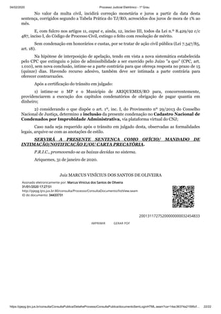 04/02/2020 · Processo Judicial Eletrônico - 1º Grau
https://pjepg.tjro.jus.br/consulta/ConsultaPublica/DetalheProcessoConsultaPublica/documentoSemLoginHTML.seam?ca=14ac36374a21595cf… 22/22
No valor da multa civil, incidirá correção monetária e juros a partir da data desta
sentença, corrigidos segundo a Tabela Prática do TJ/RO, acrescidos dos juros de mora de 1% ao
mês.
E, com fulcro nos artigos 11, caput e, ainda, 12, inciso III, todos da Lei n.º 8.429/92 c/c
487, inciso I, do Código de Processo Civil, extingo o feito com resolução de mérito.
Sem condenação em honorários e custas, por se tratar de ação civil pública (Lei 7.347/85,
art. 18).
Na hipótese de interposição de apelação, tendo em vista a nova sistemática estabelecida
pelo CPC que extinguiu o juízo de admissibilidade a ser exercido pelo Juízo "a quo" (CPC, art.
1.010), sem nova conclusão, intime-se a parte contrária para que ofereça resposta no prazo de 15
(quinze) dias. Havendo recurso adesivo, também deve ser intimada a parte contrária para
oferecer contrarrazões.
Após a certificação do trânsito em julgado:
1) intime-se o MP e o Município de ARIQUEMES/RO para, concorrentemente,
providenciarem a execução dos capítulos condenatórios de obrigação de pagar quantia em
dinheiro;
2) considerando o que dispõe o art. 1º, inc. I, do Provimento nº 29/2013 do Conselho
Nacional de Justiça, determino a inclusão da presente condenação no Cadastro Nacional de
Condenados por Improbidade Administrativa, via plataforma virtual do CNJ;
Caso nada seja requerido após o trânsito em julgado desta, observadas as formalidades
legais, arquive-se com as anotações de estilo.
SERVIRÁ A PRESENTE SENTENÇA COMO OFÍCIO/ MANDADO DE
INTIMAÇÃO/NOTIFICAÇÃO E/OU CARTA PRECATÓRIA.
P.R.I.C., promovendo-se as baixas devidas no sistema.
Ariquemes, 31 de janeiro de 2020.
 
Juiz MARCUS VINÍCIUS DOS SANTOS DE OLIVEIRA
Assinado eletronicamente por: Marcus Vinicius dos Santos de Oliveira
31/01/2020 17:27:51
http://pjepg.tjro.jus.br:80/consulta/Processo/ConsultaDocumento/listView.seam
ID do documento: 34433731
20013117275200000000032454833
IMPRIMIR GERAR PDF
 