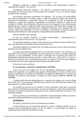 04/02/2020 · Processo Judicial Eletrônico - 1º Grau
https://pjepg.tjro.jus.br/consulta/ConsultaPublica/DetalheProcessoConsultaPublica/documentoSemLoginHTML.seam?ca=14ac36374a21595cfc… 3/22
Afastada a preliminar, a petição inicial foi recebida, sendo determinada a citação do
requerido (ID 10967913 – fls. 270/271).
Devidamente citado (ID 12288740 – fls. 276/277), o requerido noticiou nos autos a
interposição de recurso de agravo de instrumento (ID 12725868 – fl. 310), ao qual foi negado
provimento (ID 17304819).
Ato contínuo, apresentou contestação (ID 12861955 – fls. 312/332). Na oportunidade,
não suscitou preliminares. No mérito, negou a prática de qualquer conduta com intento de
promover-se pessoalmente, sustentando tratar-se de divulgações de atos da Prefeitura de
Ariquemes, os quais não enaltecem as qualidades da pessoa do requerido e sequer de sua
condição de Prefeito deste Município. Discorreu acerca da divulgação de atos institucionais,
defendendo que o caráter da mídia veiculada é impessoal, não sendo dado ênfase à imagem do
Prefeito. Ressaltou diversas publicações e/ou divulgações feitas pelo autor, segundo alega, nos
mesmos moldes aqui discutidos, de modo a confirmar a inocorrência de promoção pessoal.
Postulou pela decretação de sigilo. Requereu a improcedência dos pedidos iniciais.
Sobreveio Réplica às fls. 335/339.
O feito foi saneado, fixando-se os pontos controvertidos e determinando-se a
especificação de provas (ID 15101026 – fls. 344/345).
Na sequência, intimadas as partes, ambas requereram a produção de prova oral (fls. 353 e
354), cuja adequação foi analisada conforme decisão de fls. 357.
Realizadas audiências de instrução (fls. 381-mídia), procedeu-se com a oitiva das pessoas
indicadas nos róis coligidos retro.
As partes apresentaram alegações finais, por memoriais. O autor às fls. 386/400 e, os
requeridos, às fls. 403/422, oportunidade em que sustentam, com base no conjunto probatório
angariado, as teses defendidas. O autor pede a condenação dos requeridos pela prática da
improbidade administrativa prevista nos arts. 9, caput e XII; art. 10, caput e XI; e 11, caput e I,
todos da Lei 8.429/92, com as sanções previstas no art. 12, incisos I, II e III do mesmo diploma.
O requerido, de outro modo, pugna pela improcedência do pedido autoral.
Vieram-me os autos conclusos.
É, em essência, o relatório. Fundamento e DECIDO.
Trata-se de ação civil pública por ato de improbidade administrativa proposta em
desfavor do requerido, com supedâneo nas seguintes irregularidades: a) firmar contrato com a
empresa especializada em serviços de publicidade e propaganda, objetivando-se, em desvio de
finalidade; b) promover pessoalmente a imagem do então prefeito LORIVAL RIBEIRO DE
AMORIM.
A petição inicial preenche adequadamente os requisitos dos artigos 319 e 320 do Código
de Processo Civil, e os documentos utilizados para instruí-la são suficientes para conhecer dos
fatos narrados e o pedido realizado.
As condições da ação devem ser aferidas in status assertionis, sendo que, no presente
caso, restaram devidamente demonstradas. As partes são legítimas e estão bem representadas.
Outrossim, o interesse de agir restou comprovado, sendo a tutela jurisdicional necessária e a via
escolhida adequada.
Assim, presentes os pressupostos de constituição e desenvolvimento válidos do processo,
inexistindo questões preliminares, procedo, doravante, ao exame do mérito.
DO MÉRITO:
No mérito, a pretensão do autor é parcialmente procedente.
Convém observar que o presente feito obedeceu a todos os trâmites contidos na Lei nº
8.429/92 (LIA), principalmente quanto ao §7º, do artigo 17, o qual dispõe da análise da
manifestação prévia antes do recebimento da ação.
 