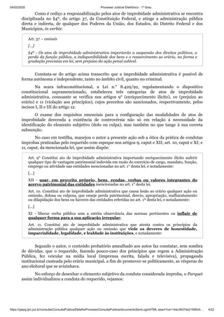 04/02/2020 · Processo Judicial Eletrônico - 1º Grau
https://pjepg.tjro.jus.br/consulta/ConsultaPublica/DetalheProcessoConsultaPublica/documentoSemLoginHTML.seam?ca=14ac36374a21595cfc… 4/22
Como é cediço a responsabilização pelos atos de improbidade administrativa se encontra
disciplinada no §4º, do artigo 37, da Constituição Federal, e atinge a administração pública
direta e indireta, de qualquer dos Poderes da União, dos Estados, do Distrito Federal e dos
Municípios, in verbis:
Art. 37 – omissis
[…]
§4º - Os atos de improbidade administrativa importarão a suspensão dos direitos políticos, a
perda da função pública, a indisponibilidade dos bens e o ressarcimento ao erário, na forma e
gradação previstas em lei, sem prejuízo da ação penal cabível.
Constata-se do artigo acima transcrito que a improbidade administrativa é punível de
forma autônoma e independente, tanto no âmbito civil, quanto no criminal.
Na seara infraconstitucional, a Lei n.° 8.429/92, regulamentando o dispositivo
constitucional supramencionado, estabeleceu três categorias de atos de improbidade
administrativa, consoante se verifica nos artigos 9° (enriquecimento ilícito), 10 (prejuízo ao
erário) e 11 (violação aos princípios), cujos preceitos são sancionados, respectivamente, pelos
incisos I, II e III do artigo 12.
O exame dos requisitos essenciais para a configuração das modalidades de atos de
improbidade desvenda a existência de controvérsia não só em relação à necessidade da
identificação do elemento subjetivo (dolo ou culpa), mas também no que tange à sua correta
subsunção.
No caso em testilha, manejou o autor a presente ação sob a ótica da prática de condutas
ímprobas praticadas pelo requerido com espeque nos artigos 9, caput e XII; art. 10, caput e XI; e
11, caput, da mencionada lei, que assim dispõe:
Art. 9° Constitui ato de improbidade administrativa importando enriquecimento ilícito auferir
qualquer tipo de vantagem patrimonial indevida em razão do exercício de cargo, mandato, função,
emprego ou atividade nas entidades mencionadas no art. 1° desta lei, e notadamente:
[…]
XII - usar, em proveito próprio, bens, rendas, verbas ou valores integrantes do
acervo patrimonial das entidades mencionadas no art. 1° desta lei.
Art. 10. Constitui ato de improbidade administrativa que causa lesão ao erário qualquer ação ou
omissão, dolosa ou culposa, que enseje perda patrimonial, desvio, apropriação, malbaratamento
ou dilapidação dos bens ou haveres das entidades referidas no art. 1º desta lei, e notadamente:
[...]
XI - liberar verba pública sem a estrita observância das normas pertinentes ou influir de
qualquer forma para a sua aplicação irregular;
Art. 11. Constitui ato de improbidade administrativa que atenta contra os princípios da
administração pública qualquer ação ou omissão que viole os deveres de honestidade,
imparcialidade, legalidade, e lealdade às instituições, e notadamente:
Segundo o autor, o conteúdo probatório amealhado aos autos faz constatar, sem sombra
de dúvidas, que o requerido, fazendo pouco-caso dos princípios que regem a Administração
Pública, fez veicular na mídia local (imprensa escrita, falada e televisiva), propaganda
institucional custeada pelo erário municipal, a fim de promover-se politicamente, as vésperas do
ano eleitoral que se avizinhava.
No esforço de desenhar o elemento subjetivo da conduta considerada ímproba, o Parquet
assim individualizou a conduta do requerido, vejamos:
 