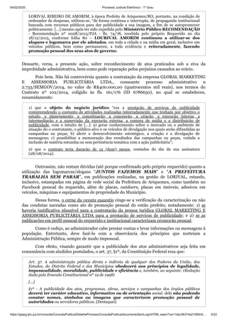 04/02/2020 · Processo Judicial Eletrônico - 1º Grau
https://pjepg.tjro.jus.br/consulta/ConsultaPublica/DetalheProcessoConsultaPublica/documentoSemLoginHTML.seam?ca=14ac36374a21595cfc… 5/22
LORIVAL RIBEIRO DE AMORIM, à época Prefeito de Ariquemes/RO, portanto, na condição de
ordenador de despesas, utilizou-se, “de forma contínua e interrupta, de propaganda institucional
bancada com recursos públicos para dar publicidade a sua imagem, a fim de se autopromover
politicamente. […] mesmo após ter sido expedida pelo Ministério Público RECOMENDAÇÃO
- Recomendação nº 0028/2015/PJA - fls. 74/78, recebida pelo próprio Requerido no dia
18/12/2015, conforme folha 80 – LOURIVAL AMORIM continuou a utilizar-se dos
slogans e logomarca por ele adotados, em toda a cidade e na mídia em geral, inclusive em
veículos públicos, bem como permaneceu, a toda evidência e reiteradamente, fazendo
promoção pessoal dos seus atos de governo.
Dessarte, versa, a presente ação, sobre reconhecimento de atos praticados sob a eiva da
improbidade administrativa, bem como pede reparação pelos prejuízos causados ao erário.
Pois bem. Não há controvérsia quanto a contratação da empresa GLOBAL MARKETING
E ASSESSORIA PUBLICITÁRIA LTDA., consoante processo administrativo n
2.733/SEMGOV/2014, no valor de R$400.000,00 (quatrocentos mil reais), nos termos do
Contrato nº 102/2014, coligido às fls. 161/176 (ID 6786650), no qual se estabeleceu,
resumidamente:
1) que o objeto do negócio jurídico “era a prestação de serviços de publicidade
compreendendo o conjunto de atividades realizadas integradamente que tenham por objetivo o
estudo, o planejamento, a conceituação, a concepção, a criação, a execução interna, a
intermediação e a supervisão da execução externa, a compra de mídia e a distribuição de
publicidade, com o intuito de […]: a) gerar conhecimento sobre o mercado ou o ambiente de
atuação do o contratante, o público-alvo e os veículos de divulgação nos quais serão difundidas as
campanhas ou peças; b) aferir o desenvolvimento estratégico, a criação e a divulgação de
mensagens; c) possibilitar a mensuração dos resultados das campanhas ou peças, vedada a
inclusão de matéria estranha ou sem pertinência temática com a ação publicitária”;
2) que o contrato teria duração de 12 (doze) meses, contados do dia da sua assinatura
(28/08/2014).
Outrossim, não restam dúvidas (até porque confirmado pelo próprio requerido) quanto a
utilização das logomarcas/slogans “JUNTOS FAZEMOS MAIS” e “A PREFEITURA
TRABALHA SEM PARAR”, em publicações realizadas, na gestão de LORIVAL, estando,
inclusive, estampadas em página de rede social da Prefeitura de Ariquemes, como também no
Facebook pessoal do requerido, além de placas, outdoors, placas em imóveis, adesivos em
veículos, máquinas e equipamentos de propriedade do Município.
Dessa forma, o cerne da vexata quaestio cinge-se a verificação da caracterização ou não
das condutas narradas como ato de promoção pessoal do então prefeito, notadamente: 1) se
haveria justificativa plausível para a contratação da pessoa jurídica GLOBAL MARKETING E
ASSESSORIA PUBLICITÁRIA LTDA para a prestação de serviços de publicidade; e 2) se as
publicações em perfil pessoal do requerido e institucional caracterizam promoção pessoal.
Como é cediço, ao administrador cabe prestar contas e levar informações ou mensagens à
população. Entretanto, deve fazê-lo com a observância dos princípios que norteiam a
Administração Pública, sempre de modo impessoal.
Com efeito, visando garantir que a publicidade dos atos administrativos seja feita em
consonância com aludidos postulados, o art. 37, §1º, da Constituição Federal reza que:
Art. 37. A administração pública direta e indireta de qualquer dos Poderes da União, dos
Estados, do Distrito Federal e dos Municípios obedecerá aos princípios de legalidade,
impessoalidade, moralidade, publicidade e eficiência e, também, ao seguinte: (Redação
dada pela Emenda Constitucional nº 19 de 1998)
[...]
§1º - A publicidade dos atos, programas, obras, serviços e campanhas dos órgãos públicos
deverá ter caráter educativo, informativo ou de orientação social, dela não podendo
constar nomes, símbolos ou imagens que caracterizem promoção pessoal de
autoridades ou servidores públicos. [Destaquei]
 