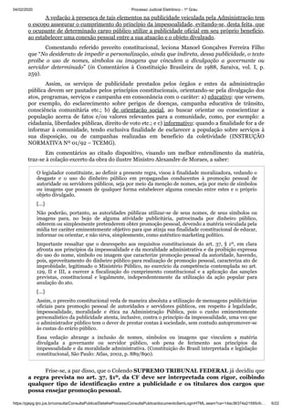 04/02/2020 · Processo Judicial Eletrônico - 1º Grau
https://pjepg.tjro.jus.br/consulta/ConsultaPublica/DetalheProcessoConsultaPublica/documentoSemLoginHTML.seam?ca=14ac36374a21595cfc… 6/22
A vedação à presença de tais elementos na publicidade veiculada pela Administração tem
o escopo assegurar o cumprimento do princípio da impessoalidade, evitando-se, desta feita, que
o ocupante de determinado cargo público utilize a publicidade oficial em seu próprio benefício,
ao estabelecer uma conexão pessoal entre a sua atuação e o objeto divulgado.
Comentando referido preceito constitucional, leciona Manoel Gonçalves Ferreira Filho
que “No desiderato de impedir a personalização, ainda que indireta, dessa publicidade, o texto
proíbe o uso de nomes, símbolos ou imagens que vinculem a divulgação a governante ou
servidor determinado” (in Comentários à Constituição Brasileira de 1988, Saraiva, vol. I, p.
259).
Assim, os serviços de publicidade prestados pelos órgãos e entes da administração
pública devem ser pautados pelos princípios constitucionais, orientando-se pela divulgação dos
atos, programas, serviços e campanha em consonância com o caráter: a) educativo: que versem,
por exemplo, do esclarecimento sobre perigos de doenças, campanha educativa de trânsito,
consciência comunitária etc.; b) de orientação social, ao buscar orientar ou conscientizar a
população acerca de fatos e/ou valores relevantes para a comunidade, como, por exemplo: a
cidadania, liberdades públicas, direito de voto etc.; e c) informativo: quando a finalidade for a de
informar à comunidade, tendo exclusiva finalidade de esclarecer a população sobre serviços à
sua disposição, ou de campanhas realizadas em benefício da coletividade (INSTRUÇÃO
NORMATIVA Nº 01/92 – TCEMG).
Em comentários ao citado dispositivo, visando um melhor entendimento da matéria,
traz-se à colação excerto da obra do ilustre Ministro Alexandre de Moraes, a saber:
O legislador constituinte, ao definir a presente regra, visou à finalidade moralizadora, vedando o
desgaste e o uso do dinheiro público em propagandas conducentes à promoção pessoal de
autoridade ou servidores públicos, seja por meio da menção de nomes, seja por meio de símbolos
ou imagens que possam de qualquer forma estabelecer alguma conexão entre estes e o próprio
objeto divulgado.
[...]
Não poderão, portanto, as autoridades públicas utilizar-se de seus nomes, de seus símbolos ou
imagens para, no bojo de alguma atividade publicitária, patrocinada por dinheiro público,
obterem ou simplesmente pretenderem obter promoção pessoal, devendo a matéria veiculada pela
mídia ter caráter eminentemente objetivo para que atinja sua finalidade constitucional de educar,
informar ou orientar, e não sirva, simplesmente, como autêntico marketing político.
Importante ressaltar que o desrespeito aos requisitos constitucionais do art. 37, § 1º, em clara
afronta aos princípios da impessoalidade e da moralidade administrativa e da proibição expressa
do uso do nome, símbolo ou imagem que caracterize promoção pessoal da autoridade, havendo,
pois, aproveitamento do dinheiro público para realização de promoção pessoal, caracteriza ato de
improbidade, legitimado o Ministério Público, no exercício da competência contemplada no art.
129, II e III, a exercer a fiscalização do cumprimento constitucional e a aplicação das sanções
previstas, constitucional e legalmente, independentemente da utilização da ação popular para
anulação do ato.
[...]
Assim, o preceito constitucional veda de maneira absoluta a utilização de mensagens publicitárias
oficiais para promoção pessoal de autoridades e servidores públicos, em respeito à legalidade,
impessoalidade, moralidade e ética na Administração Pública, pois o cunho eminentemente
personalístico da publicidade atenta, inclusive, contra o princípio da impessoalidade, uma vez que
o administrador público tem o dever de prestar contas à sociedade, sem contudo autopromover-se
às custas do erário público.
Essa vedação abrange a inclusão de nomes, símbolos ou imagens que vinculem a matéria
divulgada a governante ou servidor público, sob pena de ferimento aos princípios da
impessoalidade e da moralidade administrativa. (Constituição do Brasil interpretada e legislação
constitucional, São Paulo: Atlas, 2002, p. 889/890).
Frise-se, a par disso, que o Colendo SUPREMO TRIBUNAL FEDERAL já decidiu que
a regra prevista no art. 37, §1º, da CF deve ser interpretada com rigor, coibindo
qualquer tipo de identificação entre a publicidade e os titulares dos cargos que
possa ensejar promoção pessoal.
 