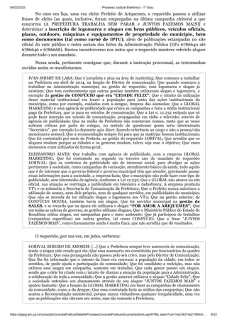 04/02/2020 · Processo Judicial Eletrônico - 1º Grau
https://pjepg.tjro.jus.br/consulta/ConsultaPublica/DetalheProcessoConsultaPublica/documentoSemLoginHTML.seam?ca=14ac36374a21595cfc… 8/22
No caso em liça, uma vez eleito Prefeito de Ariquemes, o requerido passou a utilizar
frases de efeito [as quais, inclusive, foram empregadas na última campanha eleitoral a que
concorreu (A PREFEITURA TRABALHA SEM PARAR e JUNTOS FAZEMOS MAIS)] e
determinar a inscrição de logomarca e slogan em bens públicos, veículos oficiais,
placas, outdoors, máquinas e equipamentos de propriedade do município, bem
como documentos (tal como carnê de IPTU), além de publicações estampadas no site
oficial do ente público e redes sociais dos feitos da Administração Pública (ID's 6786640 até
6786646 e 6786668). Restou incontroverso nos autos que o requerido manteve referido slogan
durante todo o seu mandato.
Nessa senda, pertinente consignar que, durante a instrução processual, as testemunhas
ouvidas assim se manifestaram:
IVAN SHIMIT DE LARA: Que é jornalista e atua na área de marketing; Que começou a trabalhar
na Prefeitura em abril de 2014, na função de Diretor de comunicação; Que quando começou a
trabalhar na Administração municipal, na gestão do requerido, essa logomarca e slogan já
existiam; Que tem conhecimento que outras gestões também utilizavam slogan e logomarca, a
exemplo da gestão do CONFÚCIO que era “CIDADE FELIZ”; Que o intuito da utilização
desse material institucional era trazer a população para junto das ações institucionais do
município, como por exemplo, cuidados com a dengue, limpeza das alamedas; Que a GLOBAL
MARKETING é uma agência de publicidade que criava as campanhas e fazia a mídia institucional
paga da Prefeitura, que ia para os veículos de comunicação; Que a Lei n. 12.232 estipula que só
pode fazer inserção em veículo de comunicação, propagandas em rádio e televisão, através de
agência de publicidade; Que na mídia da Prefeitura não constavam nomes, tanto que as vezes
sofriam críticas por parte de colegas, no sentido de questionar quem seria determinado
“Secretário”, por exemplo [o depoente quis dizer: fazendo referência ao cargo e não a pessoa/não
mencionava nomes]; Que a recomendação sempre foi para que as matérias fossem institucionais;
Que foi contratado por meio de Portaria, na gestão do requerido LORIVAL; Que acredita que os
slogans mudam porque as cidades e os gestores mudam, talvez seja esse o objetivo; Que esses
elementos eram utilizados de forma geral;
ELESSANDRO ALVES: Que trabalha com agência de publicidade, com a empresa GLOBAL
MARKETING; Que foi contratado no segundo ou terceiro ano do mandato do requerido
LORIVAL; Que os contratos de publicidade são de interesse social, para divulgar as ações
pertinentes à sociedade, como campanhas de vacinação, atendimento básico da saúde, tudo aquilo
que é de interesse que o governo federal e governo municipal têm que atender, precisando passar
essas informações para a sociedade, a empresa fazia; Que o município não pode fazer esse tipo de
publicidade, sem intermédio de agência, conforme a Lei 12.232; Que a GLOBAL não atuava no site
oficial, sua atuação se restringia a publicidade em televisiva e radiofônica; A empresa produzia
VT's e os submetia a Secretaria de Comunicação da Prefeitura; Que o Prefeito nunca autorizou a
utilização de nomes, nem dele próprio, nem de qualquer servidor, em publicidades do município;
Que não se recorda de ter utilizado slogan e logomarca nos VT's; Que na gestão anterior, de
CONFÚCIO MOURA, também havia um slogan; Que foi servidor municipal na gestão de
SALES, e se recorda que na época ele utilizava o slogan “POR AMOR A ARIQUEMES”; Que
em todas as esferas de governo, as gestões utilizam slogans; Que o Ministério Público do Estado de
Rondônia utiliza slogan, em campanhas para o meio ambiente; Que já participou de trabalhos
(campanhas específicas) em outras gestões, tal como CONFÚCIO; Que a frase “JUNTOS
FAZEMOS MAIS”, como chamamento ainda é muito fraca, que não acredita que dê resultados.
O requerido, por sua vez, em juízo, verberou:
LORIVAL RIBEIRO DE AMORIM: [...] Que a Prefeitura sempre teve assessoria de comunicação,
tendo o slogan sido criado por ela; Que essa assessoria era constituída por funcionários do quadro
da Prefeitura; Que essa propaganda não passou pelo seu crivo, mas pelo Diretor de Comunicação;
Que lhe foi informado que o intento da frase era convocar a população da cidade, em todos os
sentidos, de pedir ajuda e participação da comunidade; Que foi candidato a reeleição, mas não
utilizou esse slogan em campanha, somente em trabalho; Que cada gestor possui um slogan,
sendo que o dele foi criado com o intuito de chamar a atenção da população para a Administração,
a colaboração de toda a comunidade; Que a gestão anterior utilizava o slogan “Cidade Feliz”; Que
a sociedade entendeu seu chamamento através do seu slogan “JUNTOS FAZEMOS MAIS” e
ajudou bastante; Que a função da GLOBAL MARKETING era fazer as campanhas de chamamento
da comunidade, como a da dengue; Que essa contratada fazia as mídias das campanhas; Que não
acatou a Recomendação ministerial, porque nunca vislumbrou qualquer irregularidade, uma vez
que as publicações não citavam seu nome, mas tão somente a Prefeitura;
 