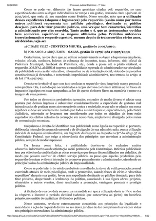 04/02/2020 · Processo Judicial Eletrônico - 1º Grau
https://pjepg.tjro.jus.br/consulta/ConsultaPublica/DetalheProcessoConsultaPublica/documentoSemLoginHTML.seam?ca=14ac36374a21595cfc… 9/22
Como se pode ver, diferente das frases genéricas citadas pelo requerido, no caso
específico destes autos o slogan individualiza no tempo a sua gestão, deixando claro o período de
2013/2016, que seria do seu mandato como Prefeito. Nesse sentido, noto que a utilização
desses expedientes (slogans e logomarca) pelo requerido (assim como por tantos
outros políticos) representa um artifício psicológico, destinado ao público
desejado, para dele tirar proveito político, uma vez que bem caracteriza/identifica
a administração por eles exercida. Tanto assim o é, que as testemunhas ouvidas
bem souberam especificar os slogans utilizados pelos Prefeitos anteriores
(correlacionando o respectivo gestor), mesmo depois de transcorridos vários anos,
até décadas, veja-se:
a) CIDADE FELIZ - CONFÚCIO MOURA, gestão de 2005/2010;
b) POR AMOR A ARIQUEMES – SALES, gestão de 1979/1981 e 1997/2000
Desta forma, restou claro que, ao utilizar ostensivamente o slogan e logomarca em placas,
veículos oficiais, outdoors, boletos de cobrança de impostos, taxas, informes, sítio oficial da
Prefeitura Municipal, facebook da Prefeitura, etc., desde a posse até o pleito eleitoral, o
requerido LORIVAL AMORIM superou a razoabilidade esperada do administrador na veiculação
da publicidade com caráter educativo, informativo ou de orientação social, violando os preceitos
constitucionais já elencados, e cometendo improbidade administrativa, nos termos do artigo 11
da Lei n° 8.429/1992.
Denota-se irrefutável que com tais condutas o requerido visou imprimir marca pessoal a
coisa pública. Ora, é sabido que os candidatos a cargos eletivos costumam utilizar-se de frases de
impacto e logotipos em suas campanhas, a fim de que os eleitores fixem na memória o nome e a
imagem de suas pessoas.
Por todos os elementos probatórios carreados, entender de modo diverso é adotar uma
postura por demais ingênua e subestimar consideravelmente a capacidade de gestores mal
intencionados de praticar esses atos execráveis contra a sociedade, o que não se admite em nossa
república e deve ser severamente coibido por todas as instituições e, especialmente, pelo Poder
Judiciário, sobretudo se levarmos em consideração que todos os cidadãos de bem estão
esgotados dos efeitos nefastos da corrupção em nosso País, amplamente divulgada pelos meios
de comunicação em massa.
Inequívoco o intuito de identificar essa publicidade como ligada ao requerido e, portanto,
deliberada intenção de promoção pessoal e de divulgação de sua administração, com a utilização
indevida da máquina administrativa, em flagrante desrespeito ao disposto no §1º do artigo 37 da
Constituição Federal, que exige a observância dos princípios que norteiam a administração
pública, sempre de modo impessoal.
Da forma como feita, a publicidade desviou-se do exclusivo caráter
educativo, informativo ou de orientação social permitido pela Constituição. Referida publicidade
tem por objetivo dar publicidade as obras e serviços que foram disponibilizados aos cidadãos, de
modo que possam usufruir do efetivo serviço público, ao passo que aquelas produzidas pelo
requerido denotam evidente intenção de promover pessoalmente o administrador, ofendendo ao
princípio básico da administração pública da impessoalidade.
Como se pode inferir do estofo probatório amealhado, trata-se de sutil promoção pessoal
exercitada através de meio psicológico, onde o promovido, usando frases de efeito e “desenhos
específicos” durante sua gestão, levou esse expediente destinado ao público desejado, para dele
tirar proveito, despertando a lembrança do político, associando à sua figura obras, projetos,
efemérides e outros eventos, disso resultando a promoção, vantagens pessoais e prestígio
político.
A ilicitude de sua conduta se acentua na medida em que a utilização deste artifício se deu
às vésperas e durante o período eleitoral (sabendo que concorreria ao pleito) em benefício
próprio, no sentido de capitalizar dividendos políticos.
Nesse contexto, revela-se extremamente atentatória aos princípios da legalidade e
moralidade a ação do requerido frente ao seu dever jurídico de dar cumprimento à lei com vistas
nos princípios norteadores da administração pública.
 