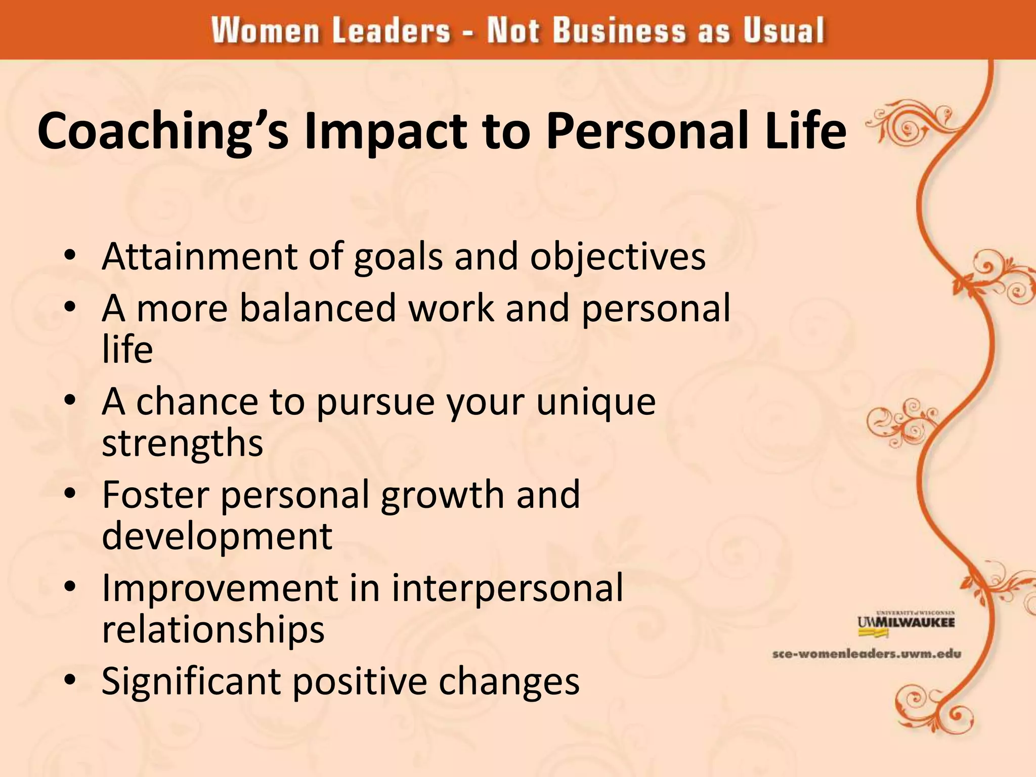 Coaching’s Impact to Personal Life

 • Attainment of goals and objectives
 • A more balanced work and personal
   life
 • A chance to pursue your unique
   strengths
 • Foster personal growth and
   development
 • Improvement in interpersonal
   relationships
 • Significant positive changes
 