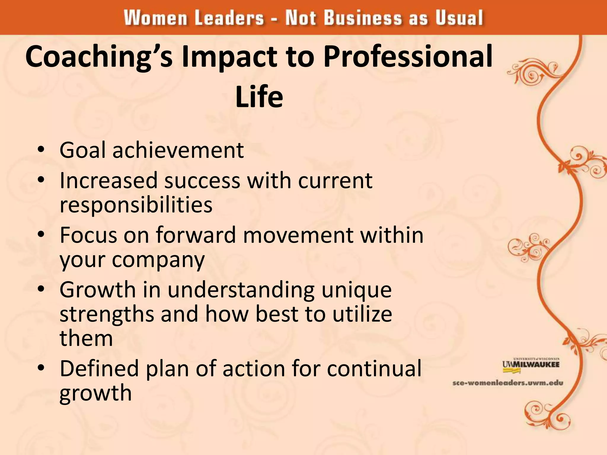 Coaching’s Impact to Professional
              Life
• Goal achievement
• Increased success with current
  responsibilities
• Focus on forward movement within
  your company
• Growth in understanding unique
  strengths and how best to utilize
  them
• Defined plan of action for continual
  growth
 