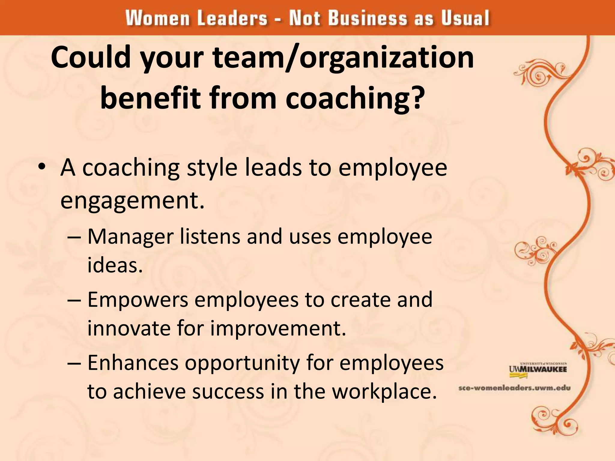 Could your team/organization
    benefit from coaching?
• A coaching style leads to employee
  engagement.
  – Manager listens and uses employee
    ideas.
  – Empowers employees to create and
    innovate for improvement.
  – Enhances opportunity for employees
    to achieve success in the workplace.
 