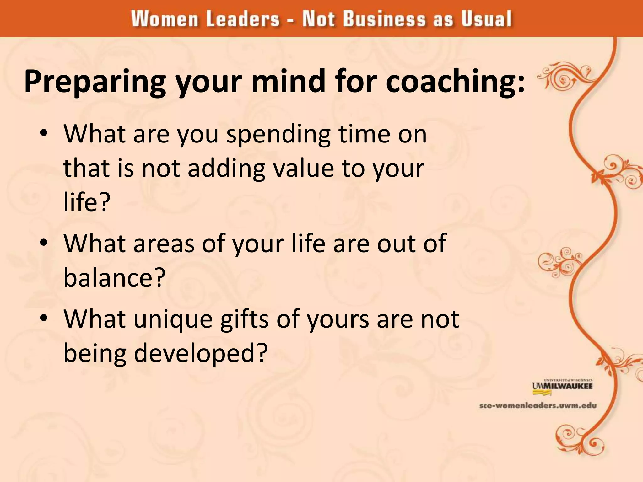 Preparing your mind for coaching:
 • What are you spending time on
   that is not adding value to your
   life?
 • What areas of your life are out of
   balance?
 • What unique gifts of yours are not
   being developed?
 