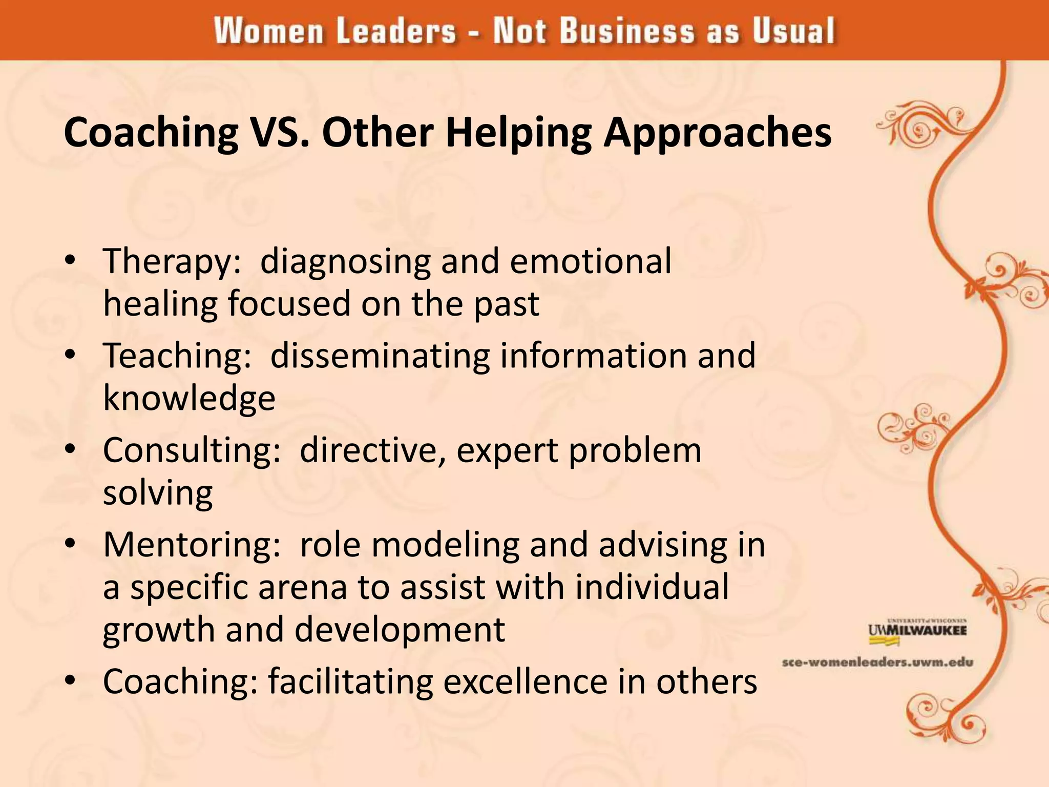 Coaching VS. Other Helping Approaches

• Therapy: diagnosing and emotional
  healing focused on the past
• Teaching: disseminating information and
  knowledge
• Consulting: directive, expert problem
  solving
• Mentoring: role modeling and advising in
  a specific arena to assist with individual
  growth and development
• Coaching: facilitating excellence in others
 