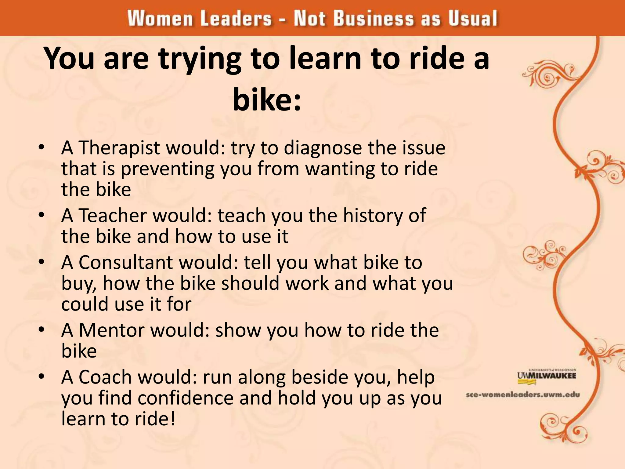 You are trying to learn to ride a
             bike:
• A Therapist would: try to diagnose the issue
  that is preventing you from wanting to ride
  the bike
• A Teacher would: teach you the history of
  the bike and how to use it
• A Consultant would: tell you what bike to
  buy, how the bike should work and what you
  could use it for
• A Mentor would: show you how to ride the
  bike
• A Coach would: run along beside you, help
  you find confidence and hold you up as you
  learn to ride!
 