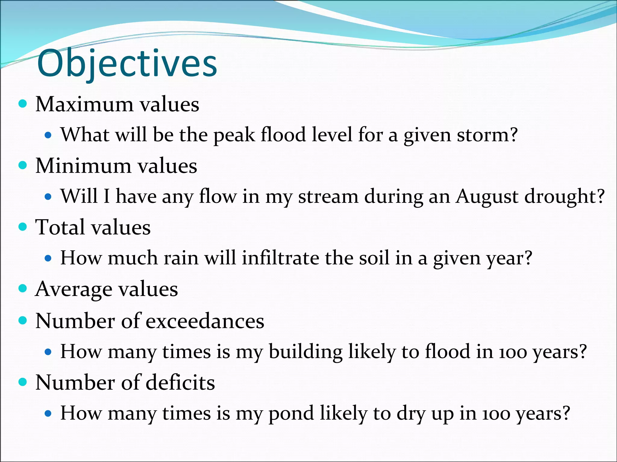 Objectives
Maximum values
What will be the peak flood level for a given storm?
Minimum values
Will I have any flow in my stream during an August drought?
Total values
How much rain will infiltrate the soil in a given year?
Average values
Number of exceedances
How many times is my building likely to flood in 100 years?
Number of deficits
How many times is my pond likely to dry up in 100 years?
 