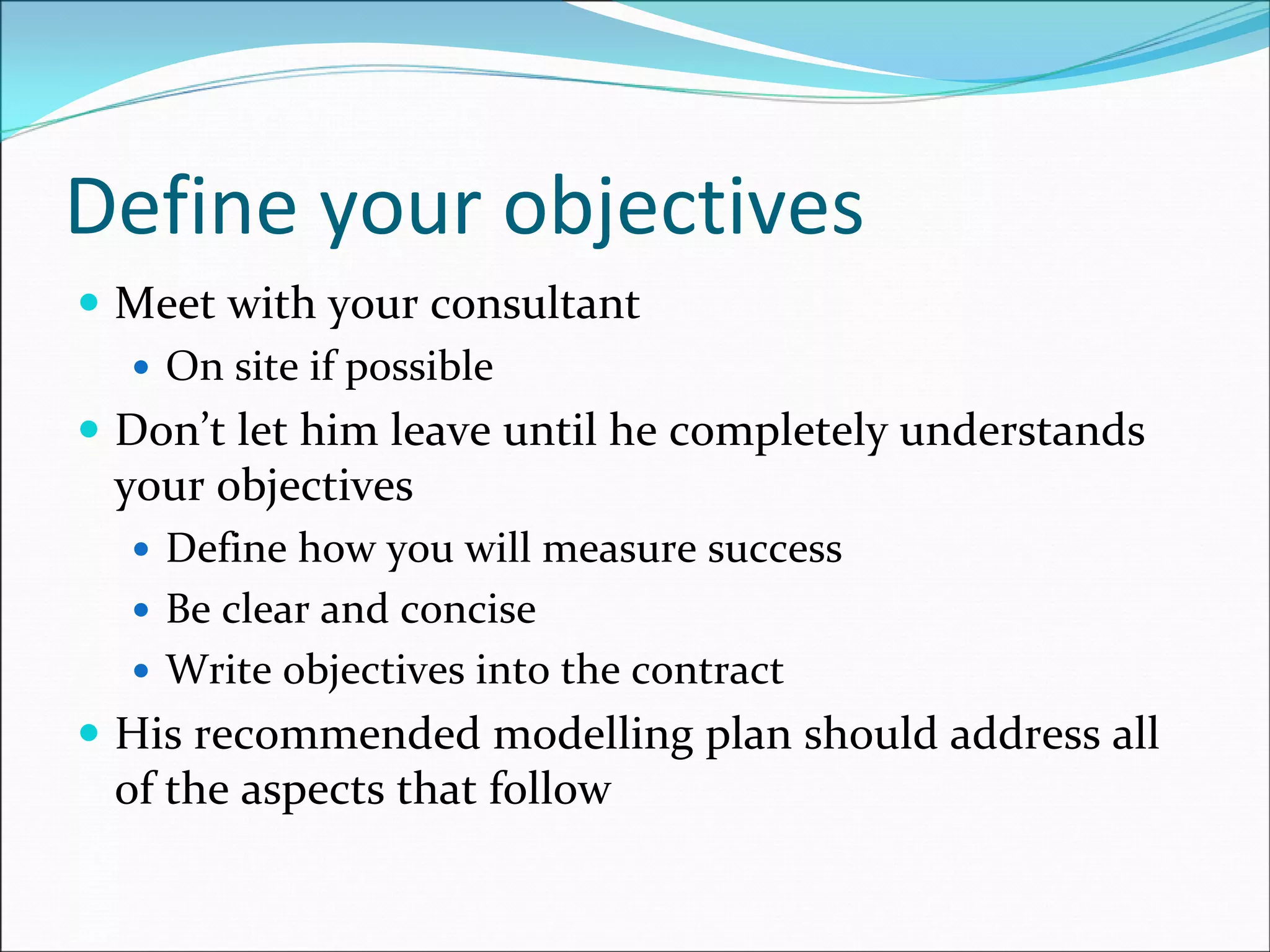 Define your objectives
Meet with your consultant
On site if possible
Don’t let him leave until he completely understands 
your objectives
Define how you will measure success
Be clear and concise
Write objectives into the contract
His recommended modelling plan should address all 
of the aspects that follow
 