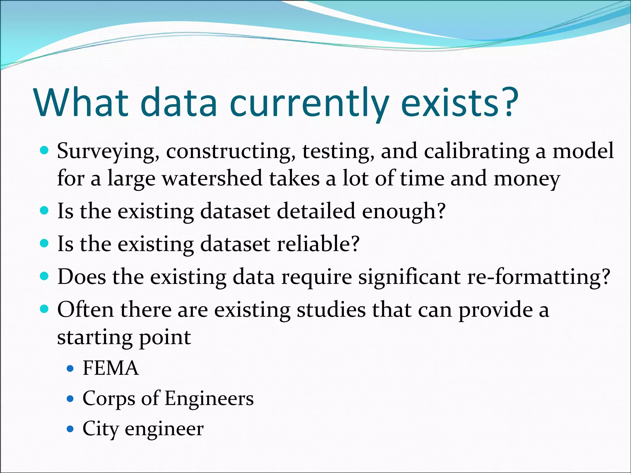 What data currently exists?
Surveying, constructing, testing, and calibrating a model 
for a large watershed takes a lot of time and money
Is the existing dataset detailed enough?
Is the existing dataset reliable?
Does the existing data require significant re‐formatting?
Often there are existing studies that can provide a 
starting point
FEMA
Corps of Engineers
City engineer
 
