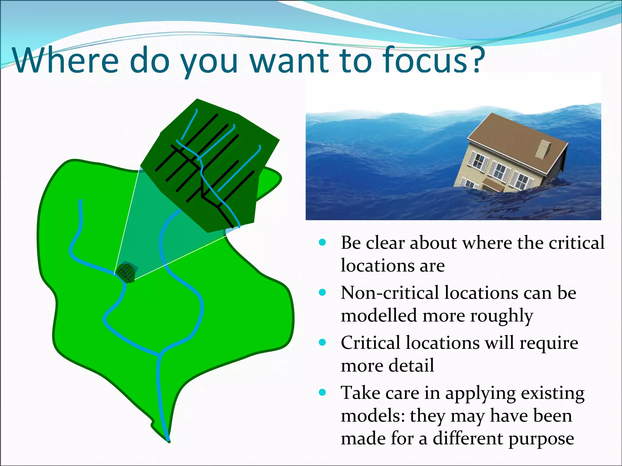 Where do you want to focus?
Be clear about where the critical 
locations are
Non‐critical locations can be 
modelled more roughly
Critical locations will require 
more detail 
Take care in applying existing 
models: they may have been 
made for a different purpose
 