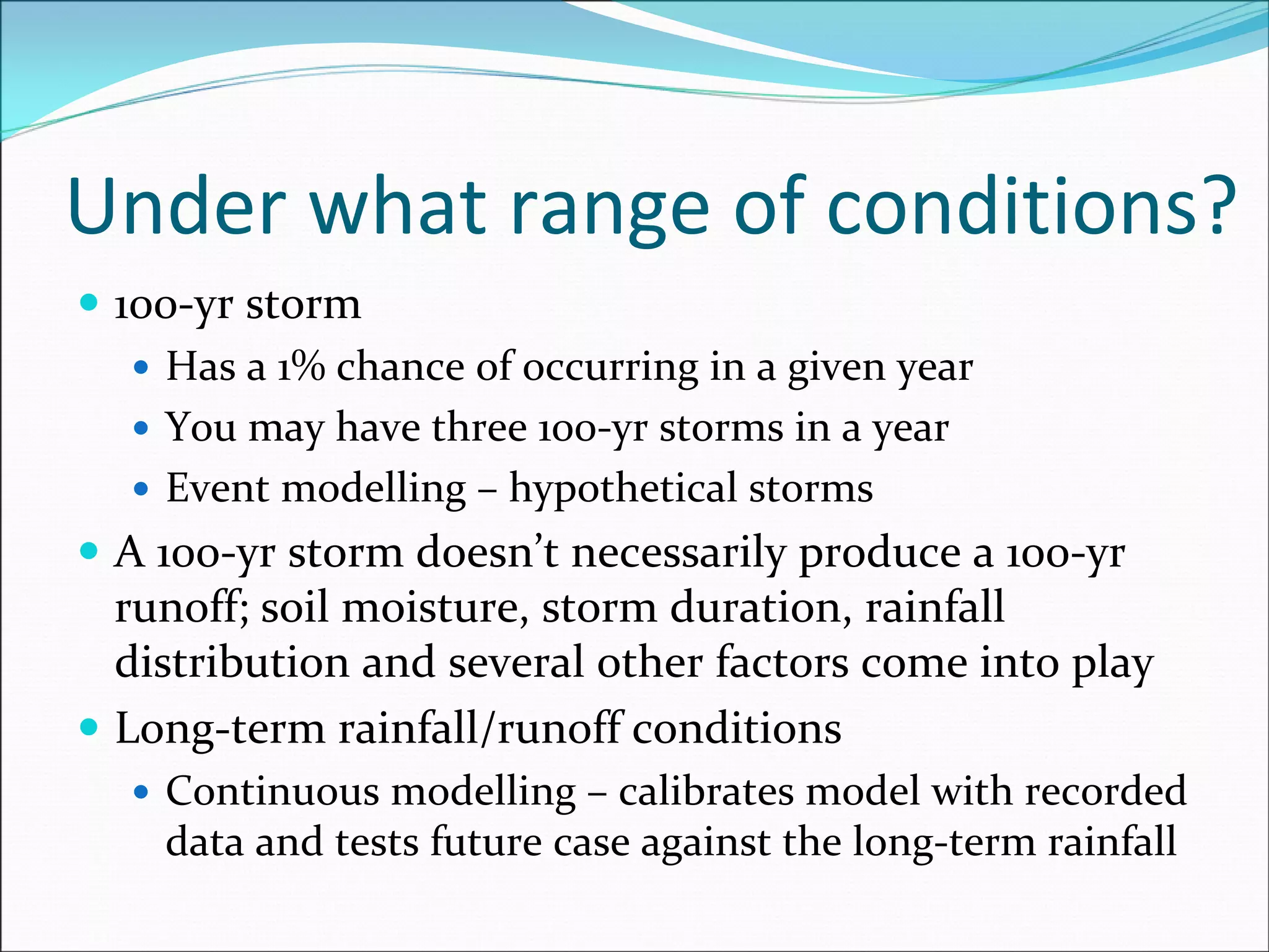 Under what range of conditions?
100‐yr storm
Has a 1% chance of occurring in a given year
You may have three 100‐yr storms in a year
Event modelling – hypothetical storms
A 100‐yr storm doesn’t necessarily produce a 100‐yr 
runoff; soil moisture, storm duration, rainfall 
distribution and several other factors come into play
Long‐term rainfall/runoff conditions
Continuous modelling – calibrates model with recorded 
data and tests future case against the long‐term rainfall
 