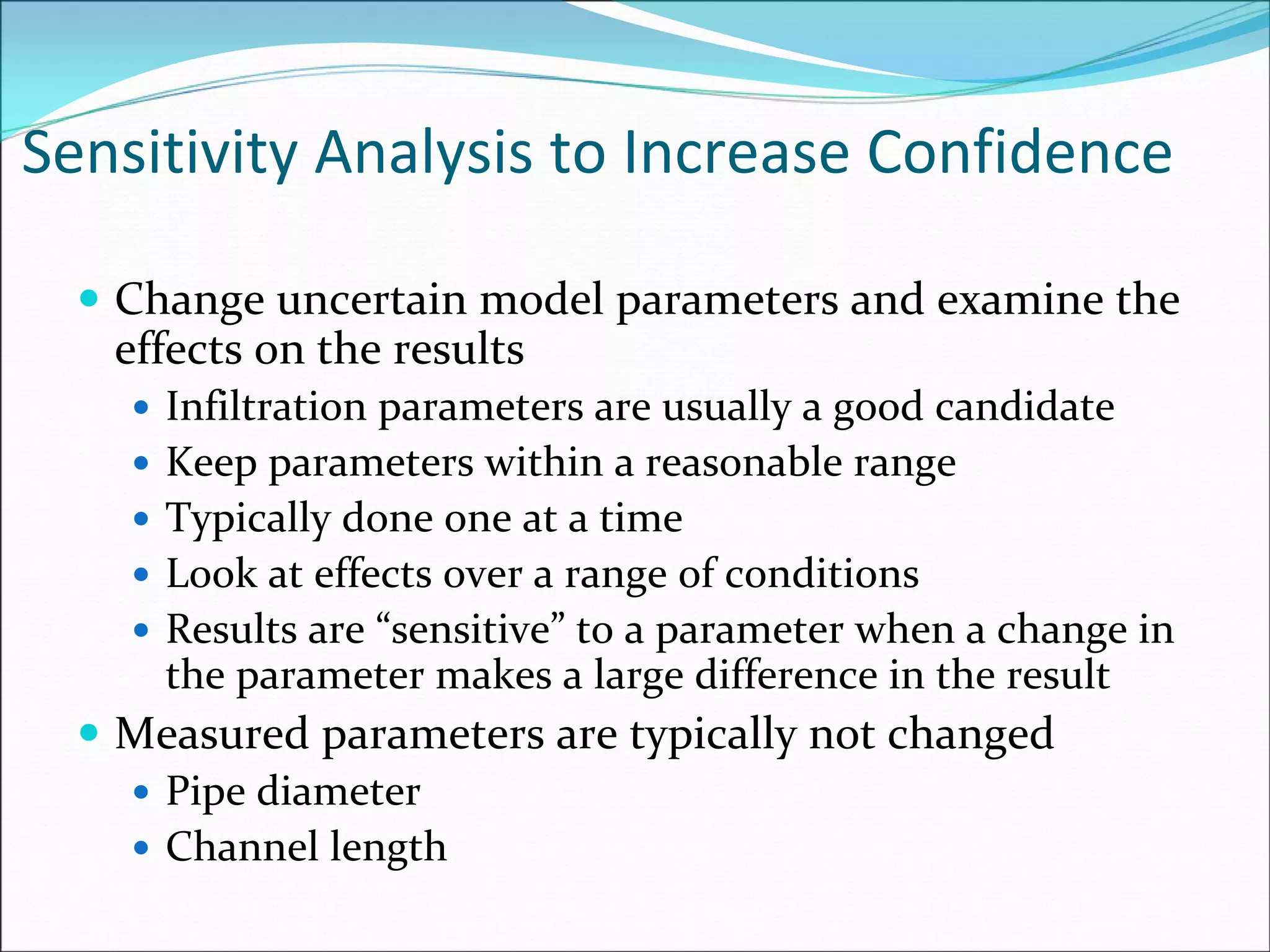 Sensitivity Analysis to Increase Confidence
Change uncertain model parameters and examine the 
effects on the results
Infiltration parameters are usually a good candidate
Keep parameters within a reasonable range
Typically done one at a time
Look at effects over a range of conditions
Results are “sensitive” to a parameter when a change in 
the parameter makes a large difference in the result
Measured parameters are typically not changed
Pipe diameter
Channel length
 