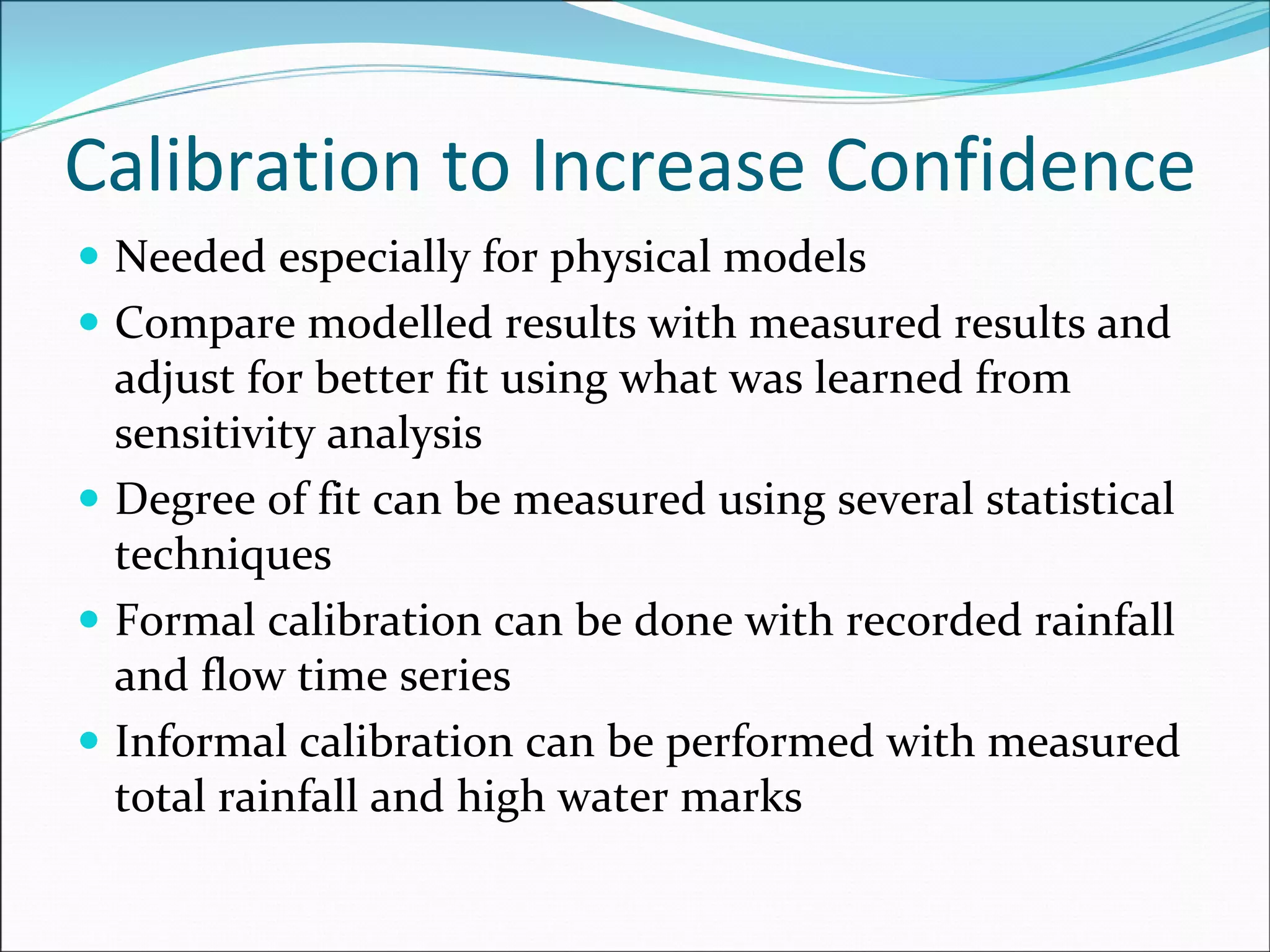 Calibration to Increase Confidence
Needed especially for physical models
Compare modelled results with measured results and 
adjust for better fit using what was learned from 
sensitivity analysis
Degree of fit can be measured using several statistical 
techniques
Formal calibration can be done with recorded rainfall 
and flow time series
Informal calibration can be performed with measured 
total rainfall and high water marks
 