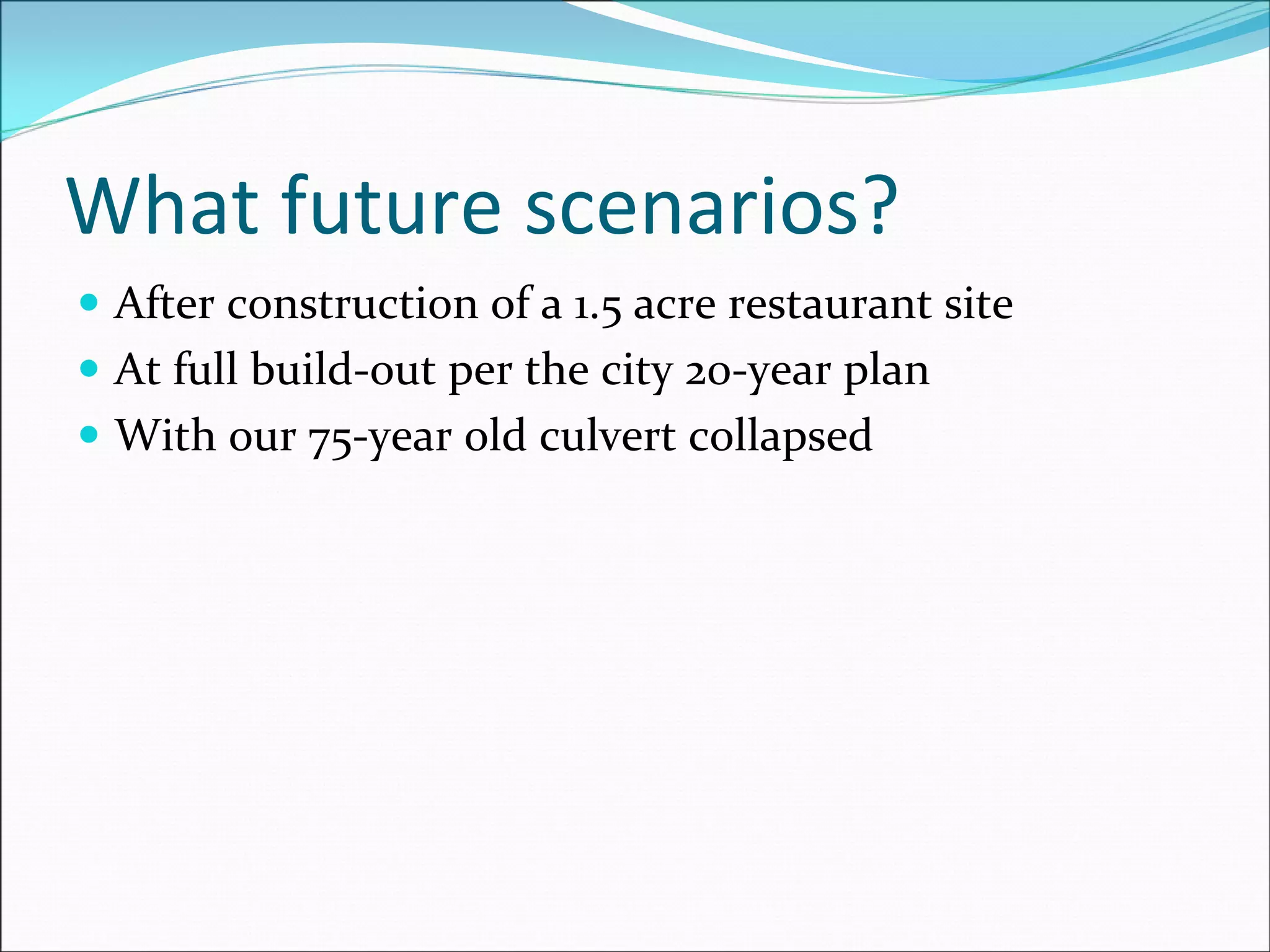 What future scenarios?
After construction of a 1.5 acre restaurant site
At full build‐out per the city 20‐year plan
With our 75‐year old culvert collapsed
 