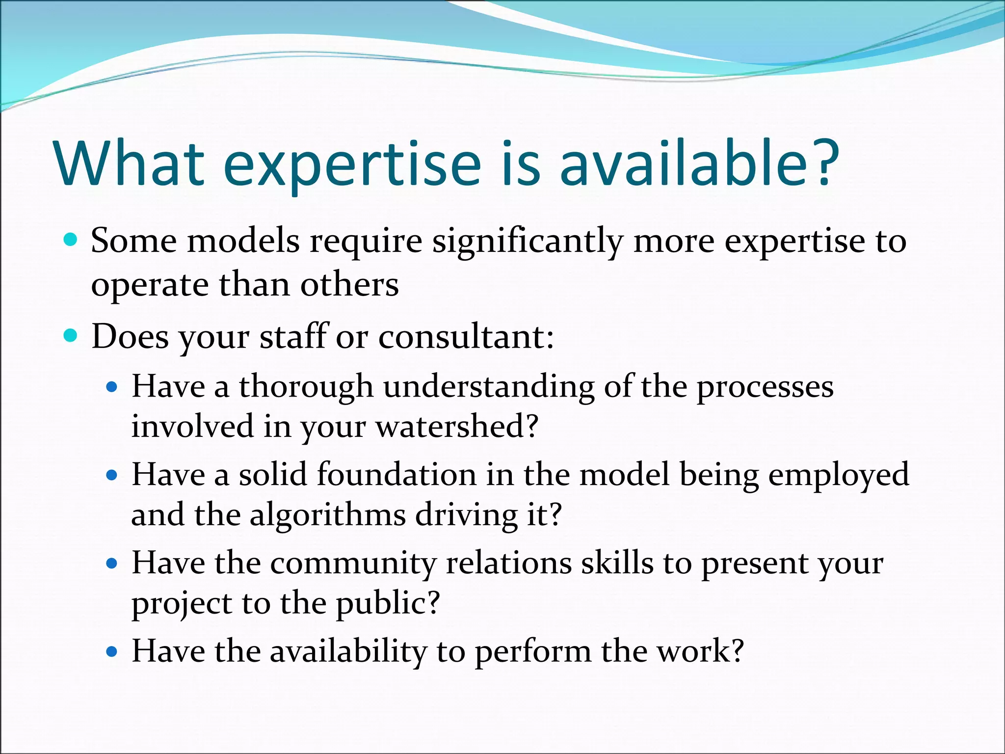 What expertise is available?
Some models require significantly more expertise to 
operate than others
Does your staff or consultant:
Have a thorough understanding of the processes 
involved in your watershed?
Have a solid foundation in the model being employed 
and the algorithms driving it?
Have the community relations skills to present your 
project to the public?
Have the availability to perform the work?
 