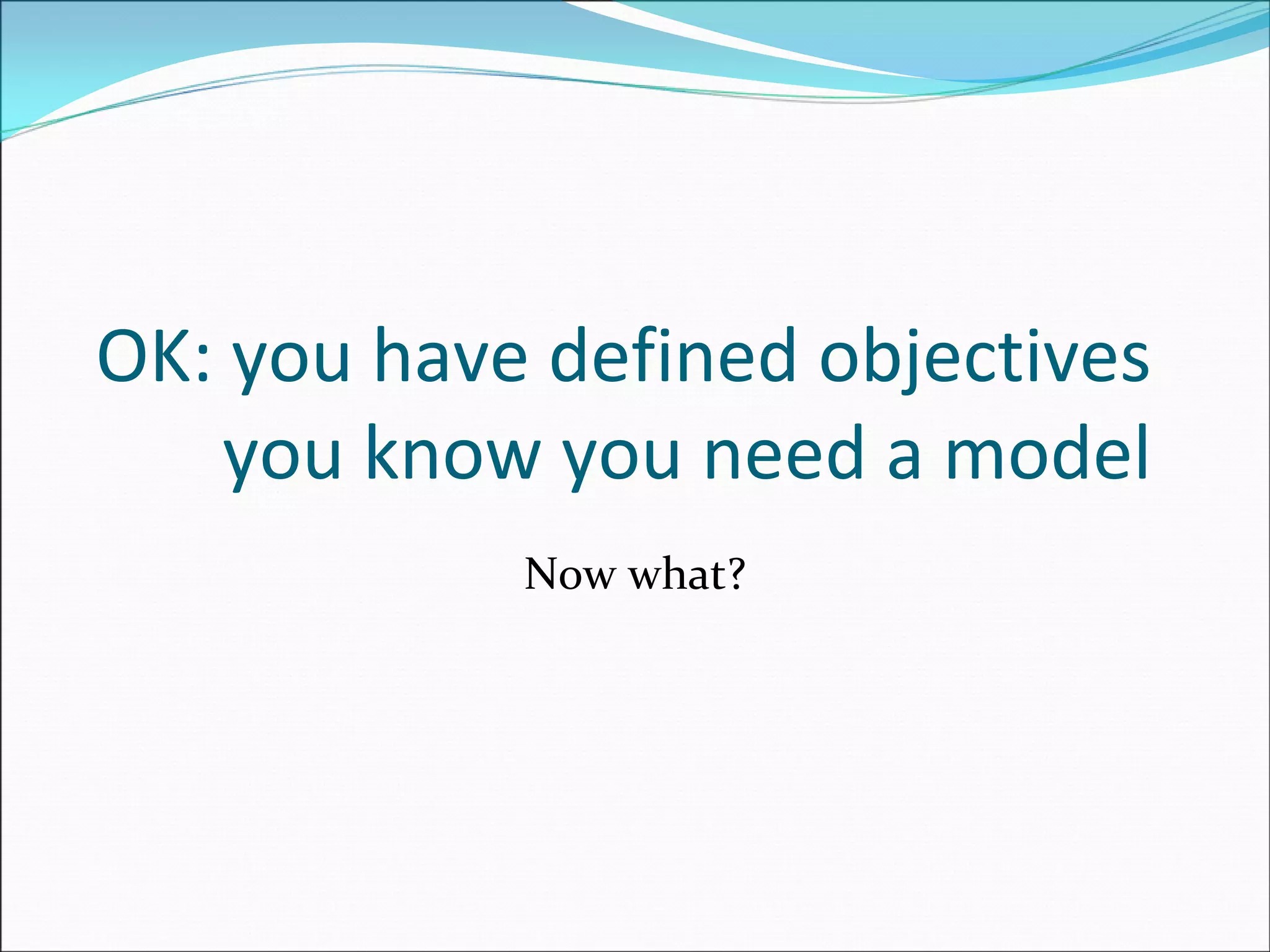 OK: you have defined objectives
you know you need a model
Now what?
 