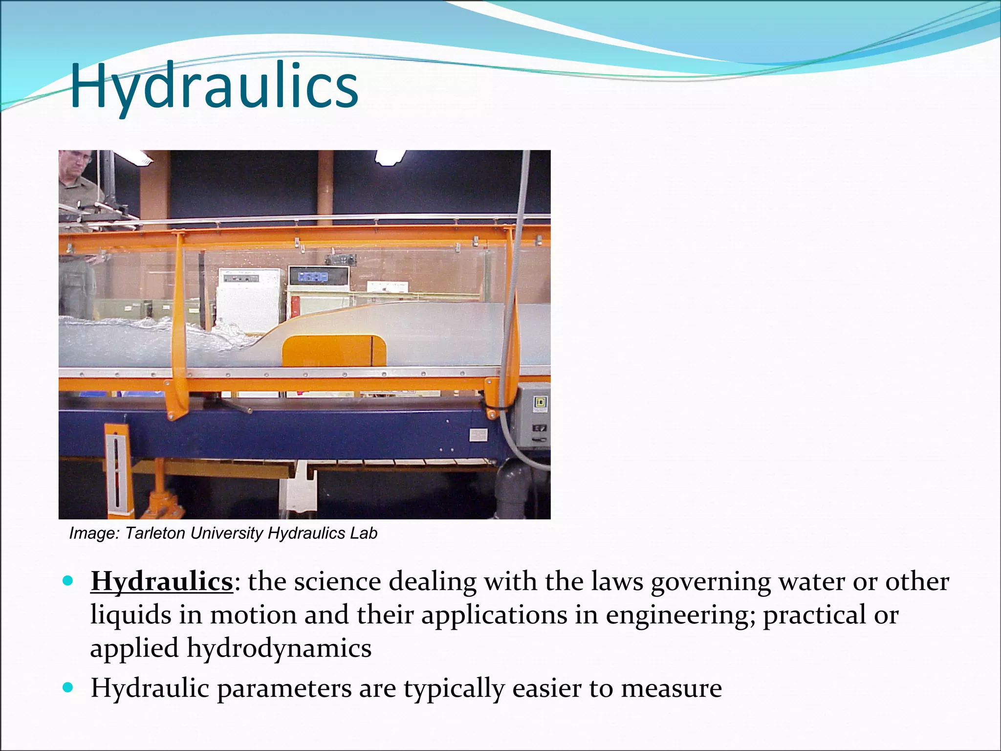 Hydraulics: the science dealing with the laws governing water or other 
liquids in motion and their applications in engineering; practical or 
applied hydrodynamics
Hydraulic parameters are typically easier to measure
Hydraulics
Image: Tarleton University Hydraulics Lab
 