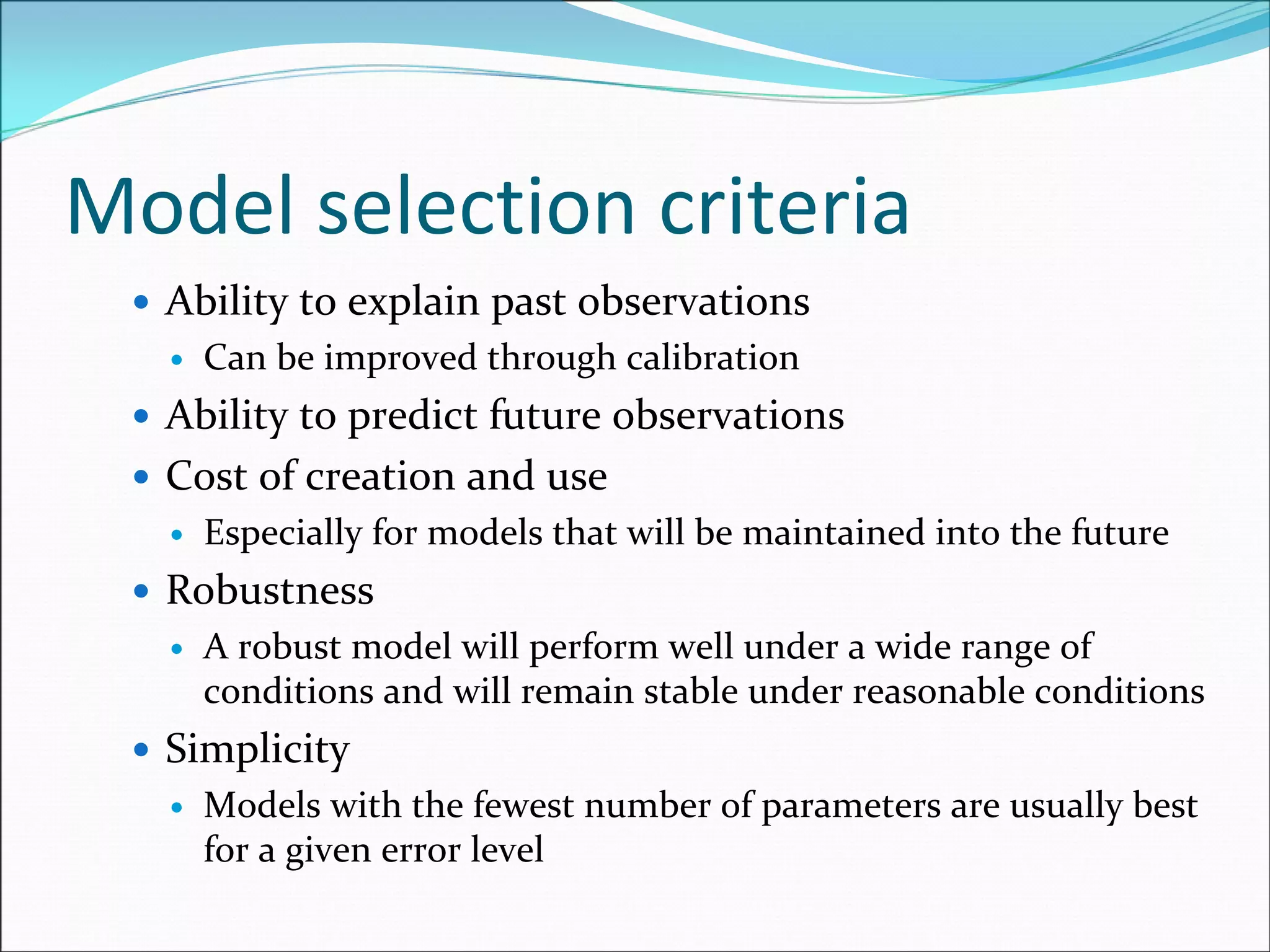 Model selection criteria
Ability to explain past observations
Can be improved through calibration 
Ability to predict future observations 
Cost of creation and use
Especially for models that will be maintained into the future
Robustness
A robust model will perform well under a wide range of 
conditions and will remain stable under reasonable conditions
Simplicity
Models with the fewest number of parameters are usually best 
for a given error level
 