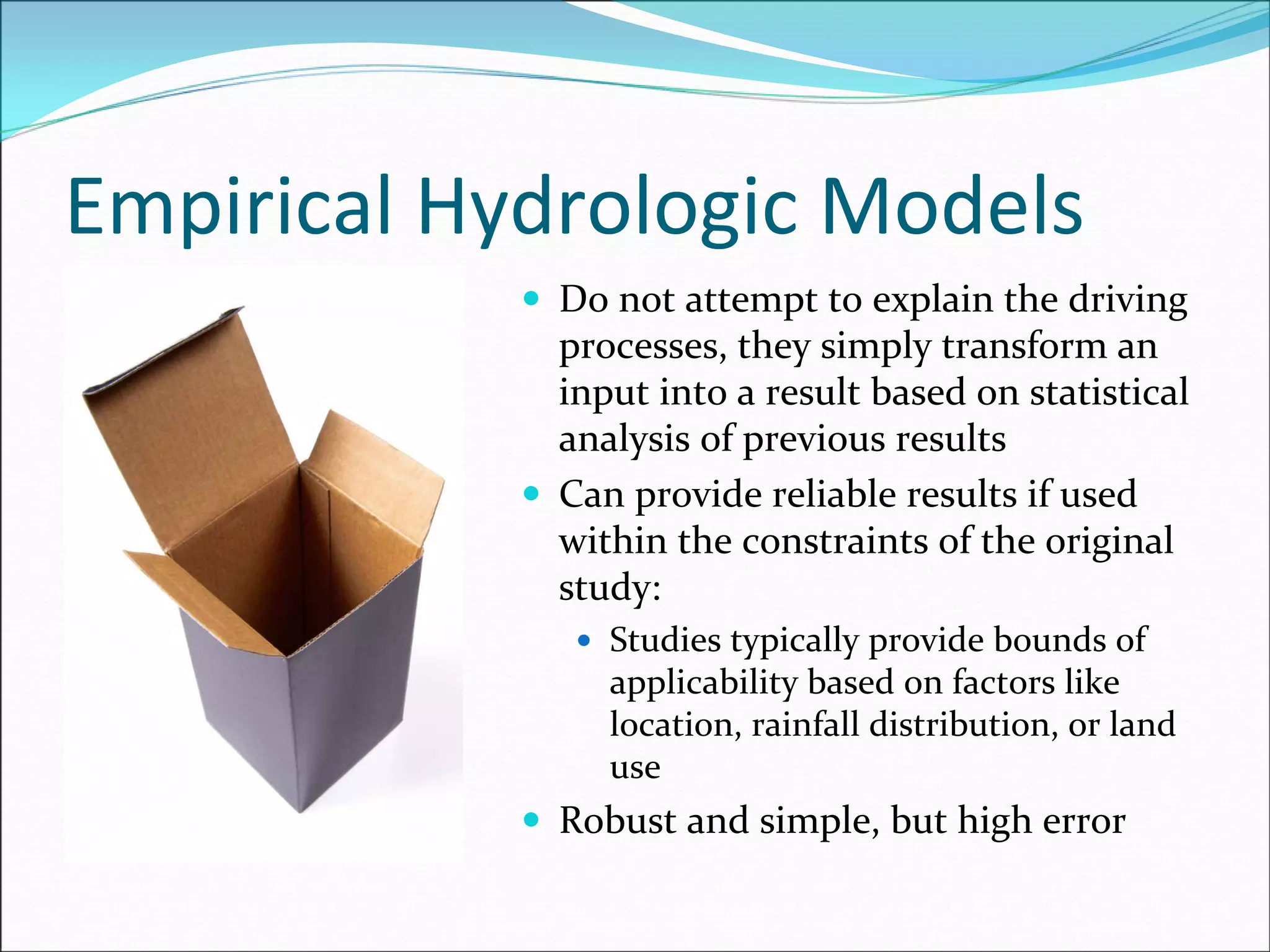 Empirical Hydrologic Models
Do not attempt to explain the driving 
processes, they simply transform an 
input into a result based on statistical 
analysis of previous results
Can provide reliable results if used 
within the constraints of the original 
study:
Studies typically provide bounds of 
applicability based on factors like 
location, rainfall distribution, or land 
use
Robust and simple, but high error
 
