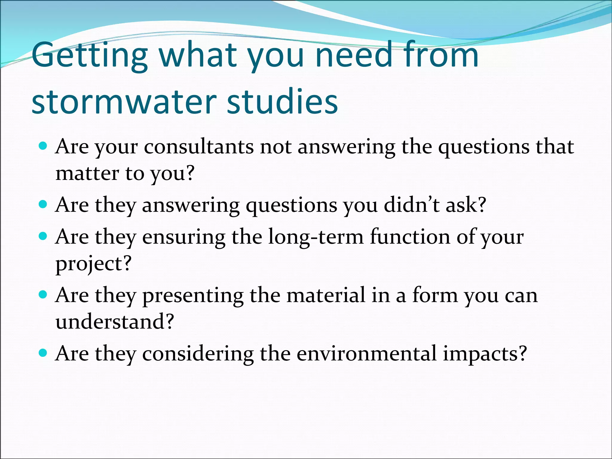 Getting what you need from 
stormwater studies
Are your consultants not answering the questions that 
matter to you?
Are they answering questions you didn’t ask? 
Are they ensuring the long‐term function of your 
project?
Are they presenting the material in a form you can 
understand?
Are they considering the environmental impacts?
 