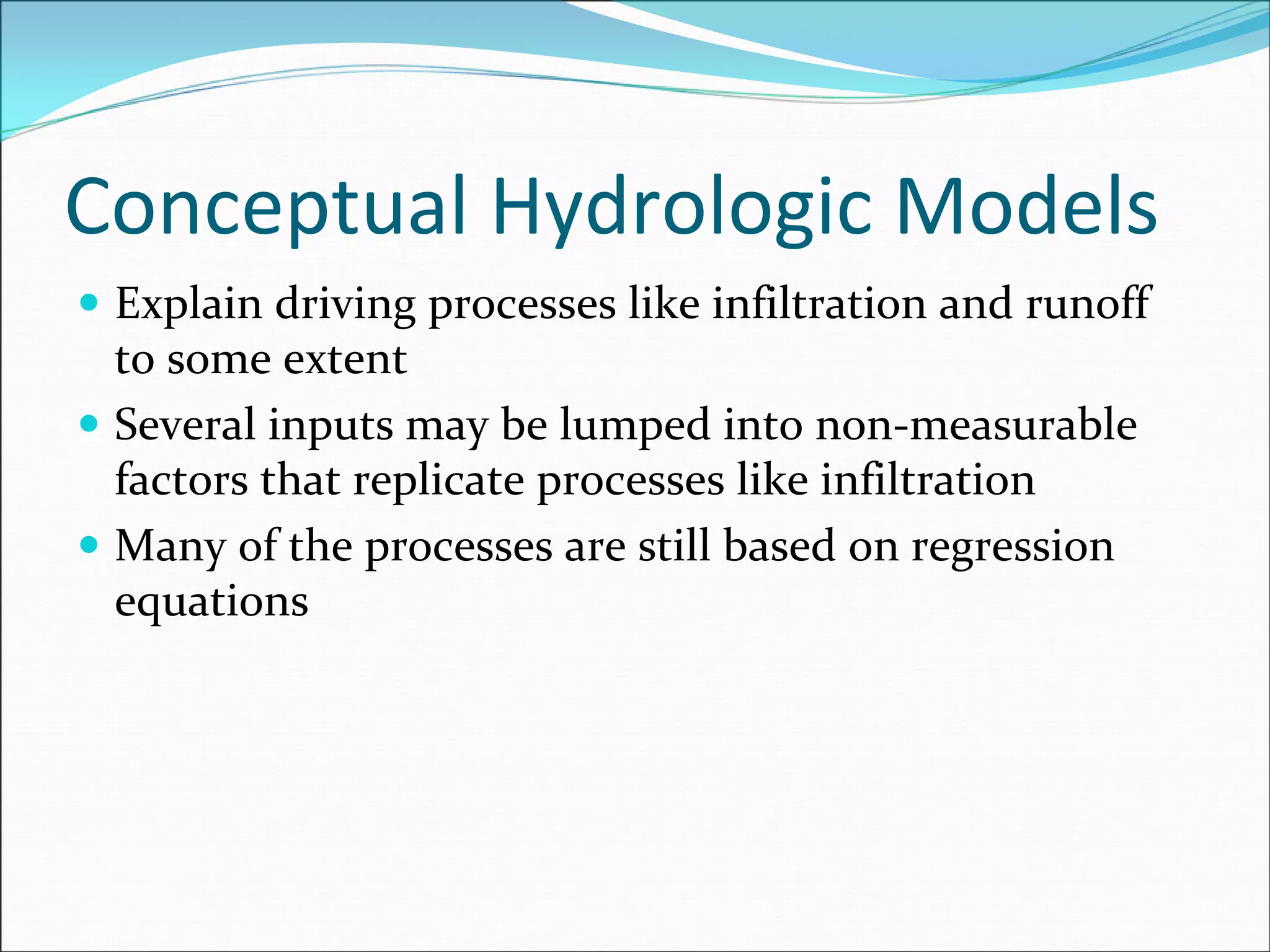 Conceptual Hydrologic Models
Explain driving processes like infiltration and runoff 
to some extent
Several inputs may be lumped into non‐measurable 
factors that replicate processes like infiltration
Many of the processes are still based on regression 
equations
 