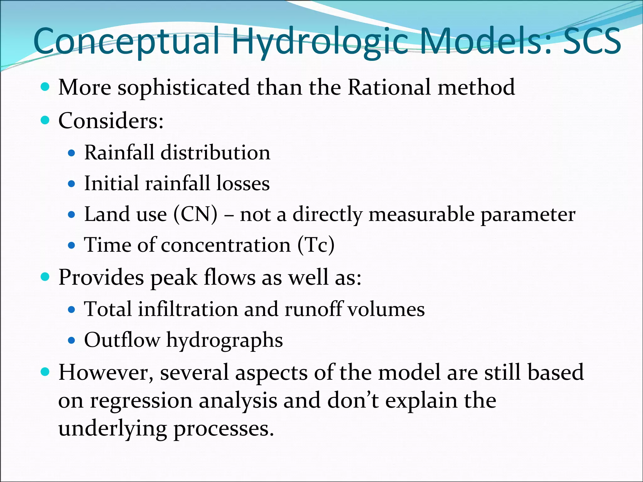 Conceptual Hydrologic Models: SCS
More sophisticated than the Rational method
Considers:
Rainfall distribution
Initial rainfall losses
Land use (CN) – not a directly measurable parameter
Time of concentration (Tc)
Provides peak flows as well as:
Total infiltration and runoff volumes
Outflow hydrographs
However, several aspects of the model are still based 
on regression analysis and don’t explain the 
underlying processes.
 