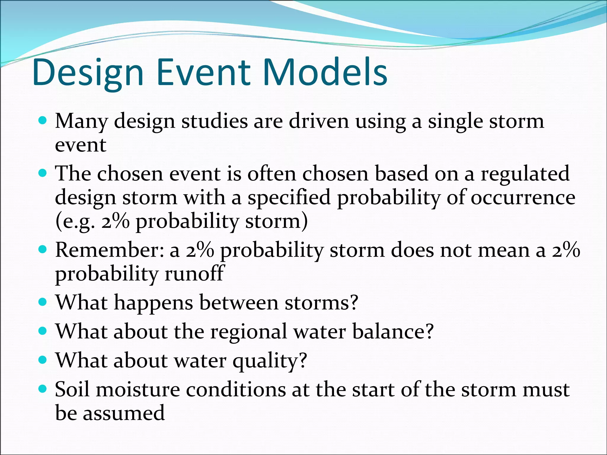 Design Event Models
Many design studies are driven using a single storm 
event
The chosen event is often chosen based on a regulated 
design storm with a specified probability of occurrence 
(e.g. 2% probability storm)
Remember: a 2% probability storm does not mean a 2% 
probability runoff
What happens between storms?
What about the regional water balance?
What about water quality?
Soil moisture conditions at the start of the storm must 
be assumed
 