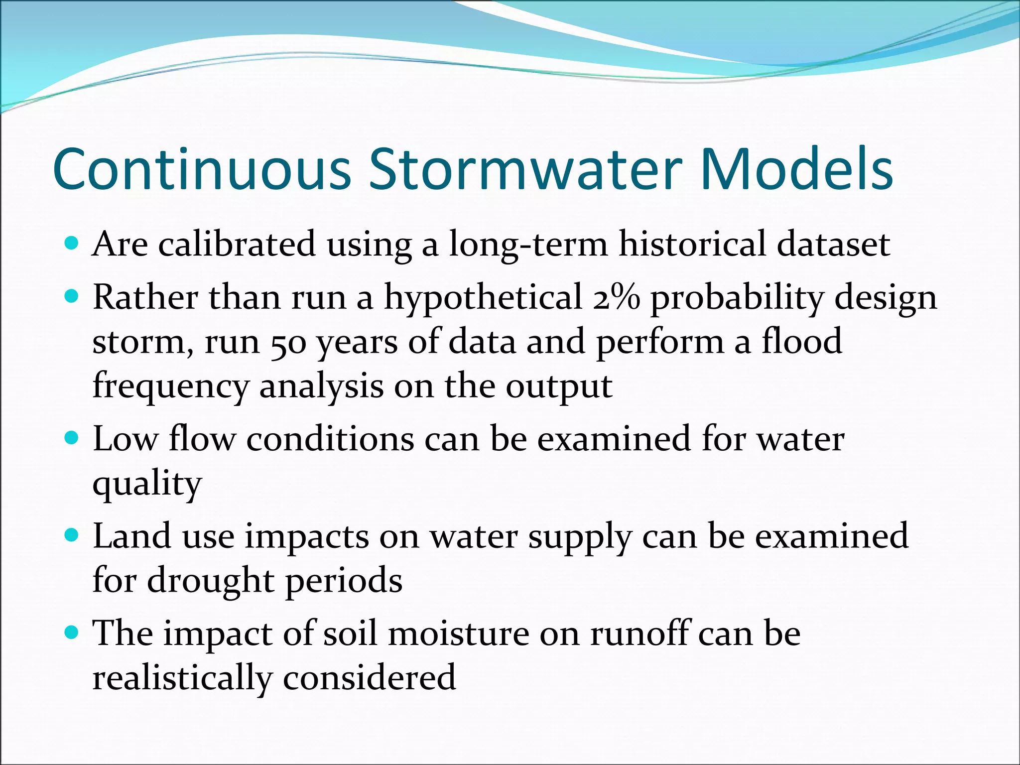 Continuous Stormwater Models
Are calibrated using a long‐term historical dataset
Rather than run a hypothetical 2% probability design 
storm, run 50 years of data and perform a flood 
frequency analysis on the output
Low flow conditions can be examined for water 
quality
Land use impacts on water supply can be examined 
for drought periods
The impact of soil moisture on runoff can be 
realistically considered
 
