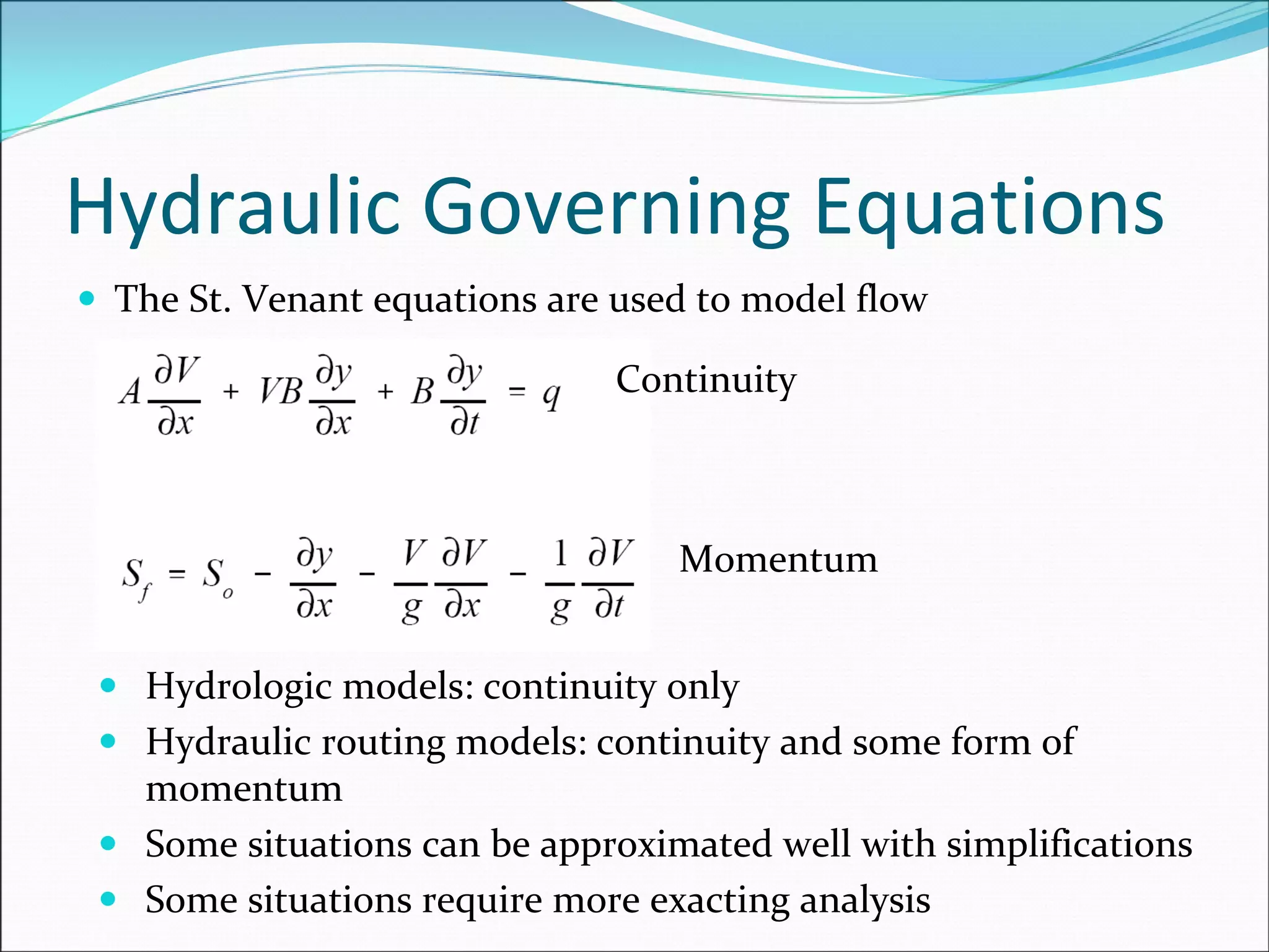 Hydraulic Governing Equations
The St. Venant equations are used to model flow
Continuity
Momentum
Hydrologic models: continuity only
Hydraulic routing models: continuity and some form of 
momentum
Some situations can be approximated well with simplifications
Some situations require more exacting analysis
 