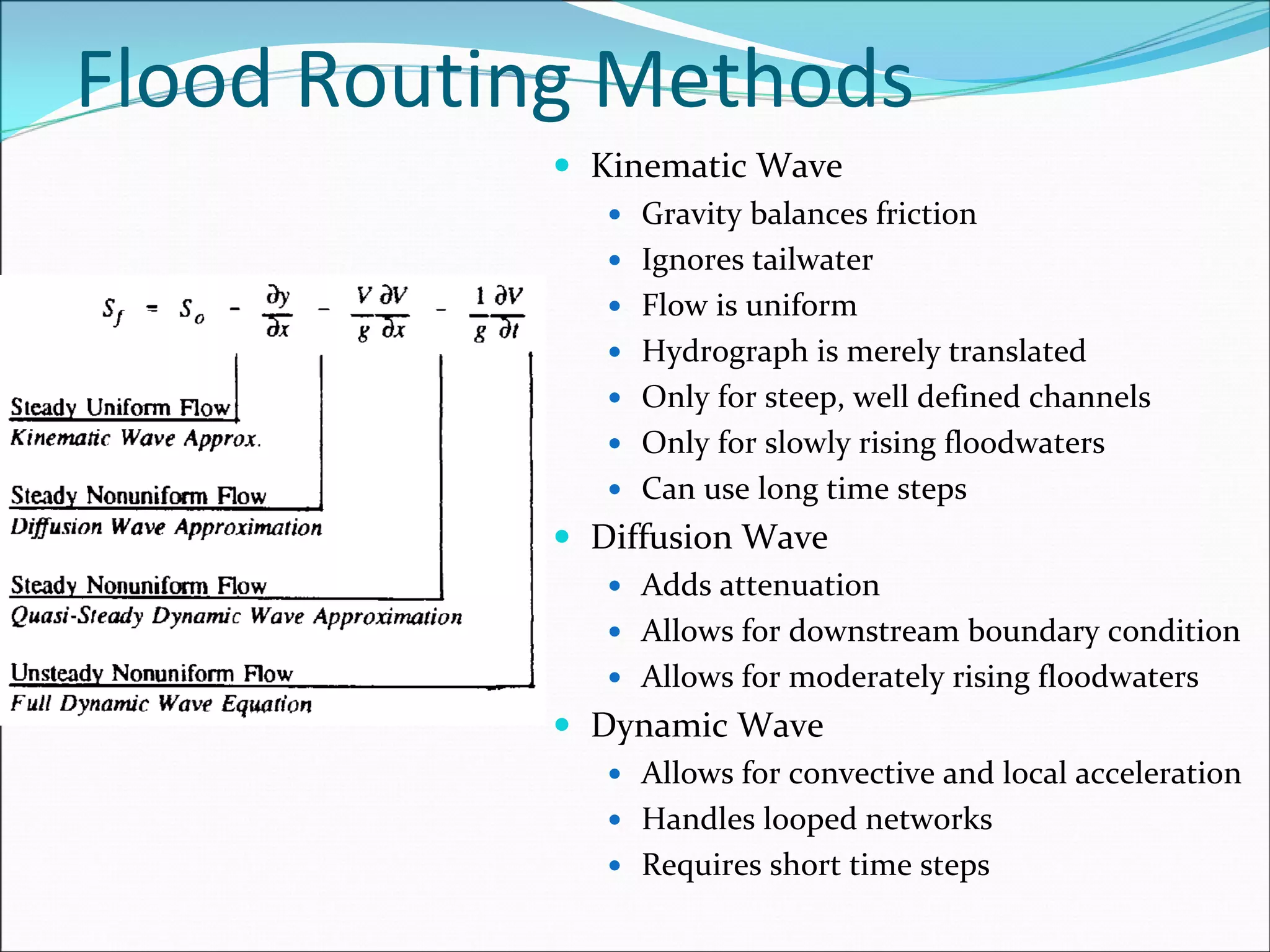 Flood Routing Methods
Kinematic Wave
Gravity balances friction
Ignores tailwater
Flow is uniform
Hydrograph is merely translated
Only for steep, well defined channels
Only for slowly rising floodwaters
Can use long time steps
Diffusion Wave
Adds attenuation
Allows for downstream boundary condition
Allows for moderately rising floodwaters
Dynamic Wave
Allows for convective and local acceleration
Handles looped networks
Requires short time steps
 