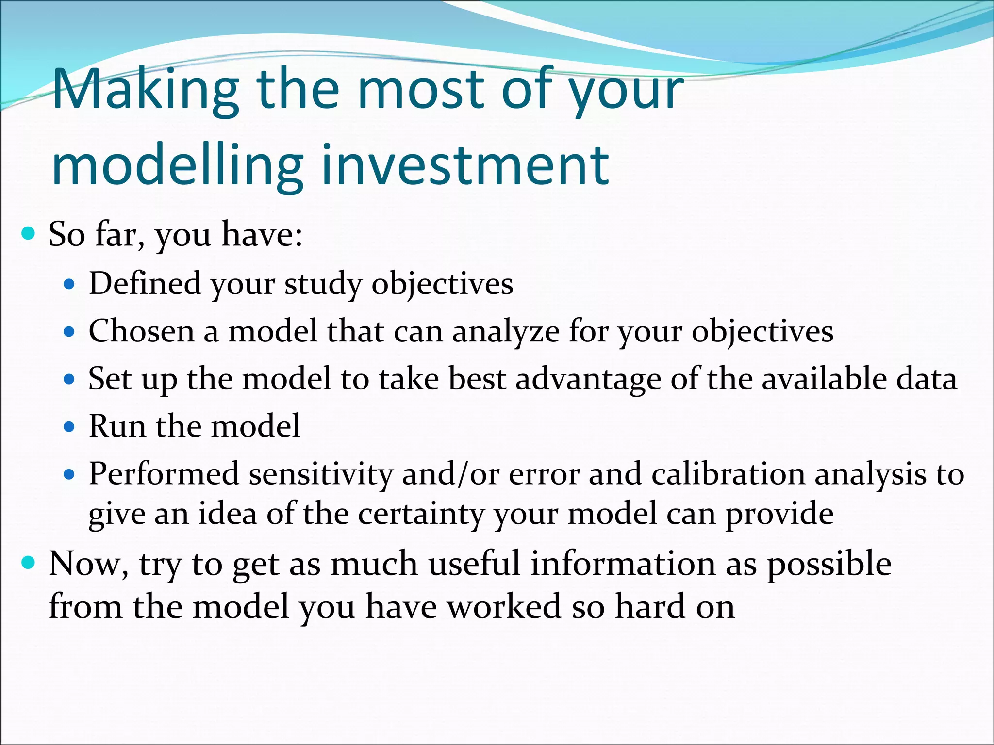 Making the most of your 
modelling investment
So far, you have:
Defined your study objectives
Chosen a model that can analyze for your objectives
Set up the model to take best advantage of the available data
Run the model
Performed sensitivity and/or error and calibration analysis to 
give an idea of the certainty your model can provide
Now, try to get as much useful information as possible 
from the model you have worked so hard on
 