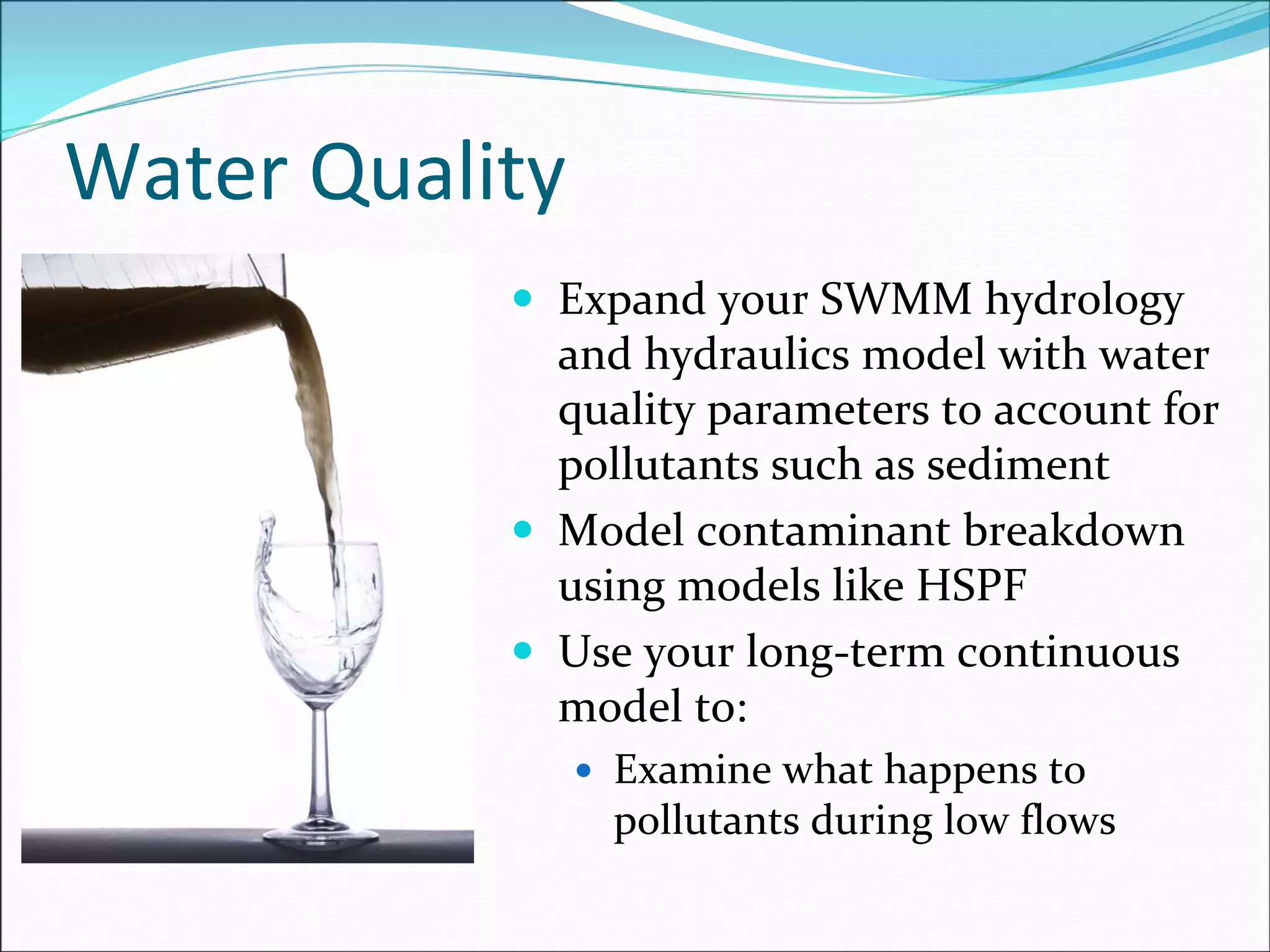 Water Quality
Expand your SWMM hydrology 
and hydraulics model with water 
quality parameters to account for 
pollutants such as sediment
Model contaminant breakdown 
using models like HSPF
Use your long‐term continuous 
model to:
Examine what happens to 
pollutants during low flows
 
